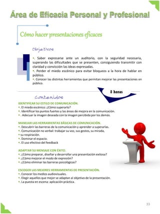 Cómo hacer presentaciones eficaces

           . Saber expresarse ante un auditorio, con la seguridad necesaria,
           superando las dificultades que se presenten, consiguiendo transmitir con
           claridad y convicción las ideas expresadas.
           . Perder el miedo escénico para evitar bloqueos a la hora de hablar en
           público.
           . Conocer las distintas herramientas que permitan mejorar las presentaciones en
           público.

                                                                        8 horas

IDENTIFICAR SU ESTILO DE COMUNICACIÓN.
. El miedo escénico: ¿Cómo superarlo?
. Identificar los puntos fuertes y las áreas de mejora en la comunicación.
 . Adecuar la imagen deseada con la imagen percibida por los demás.

MANEJAR LAS HERRAMIENTAS BÁSICAS DE COMUNICACIÓN.
. Descubrir las barreras de la comunicación y aprender a superarlas.
. Comunicación no verbal: trabajar su voz, sus gestos, su mirada,
 su respiración.
. Dominar el espacio.
. El uso efectivo del feedback

ADAPTAR SU MENSAJE CON ÉXITO.
. ¿Cómo preparar, diseñar y desarrollar una presentación exitosa?
. ¿Cómo mejorar el modo de expresión?
. ¿Cómo eliminar las barreras psicológicas?

ESCOGER LAS MEJORES HERRAMIENTAS DE PRESENTACIÓN.
. Conocer los medios audiovisuales.
. Elegir aquellos que mejor se adaptan al objetivo de la presentación.
. La puesta en escena: aplicación práctica.




                                                                                              33
 