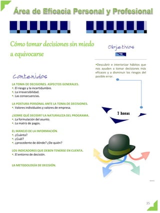 Cómo tomar decisiones sin miedo
a equivocarse
                                                  Descubrir e interiorizar hábitos que
                                                  nos ayuden a tomar decisiones más
                                                  eficaces y a disminuir los riesgos del
                                                  posible error.

LA TOMA DE DECISIONES. ASPECTOS GENERALES.
. El riesgo y la incertidumbre.
. La irreversibilidad.
. Las consecuencias.

LA POSTURA PERSONAL ANTE LA TOMA DE DECISIONES.
. Valores individuales y valores de empresa.

¿SOBRE QUÉ DECIDIR? LA NATURALEZA DEL PROGRAMA.
                                                                  7 horas
. La formulación del asunto.
. La matriz de pagos.

EL MANEJO DE LA INFORMACIÓN.
. ¿Cuánta?
. ¿Cuál?
. ¿procedente de dónde? ¿De quién?

LOS INDICADORES QUE DEBEN TENERSE EN CUENTA.
. El entorno de decisión.


LA METODOLOGÍA DE DECISIÓN.




                                                                                           35
 
