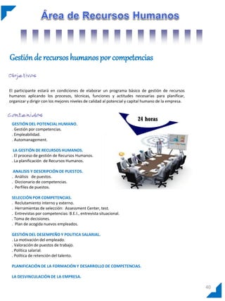 Gestión de recursos humanos por competencias


El participante estará en condiciones de elaborar un programa básico de gestión de recursos
humanos aplicando los procesos, técnicas, funciones y actitudes necesarias para planificar,
organizar y dirigir con los mejores niveles de calidad al potencial y capital humano de la empresa.



                                                                        24 horas
 GESTIÓN DEL POTENCIAL HUMANO.
 . Gestión por competencias.
 . Empleabilidad.
 . Automanagement.

  LA GESTIÓN DE RECURSOS HUMANOS.
 . El proceso de gestión de Recursos Humanos.
 . La planificación de Recursos Humanos.

  ANALISIS Y DESCRIPCIÓN DE PUESTOS.
 . Análisis de puestos.
 . Diccionario de competencias.
 . Perfiles de puestos.

 SELECCIÓN POR COMPETENCIAS.
 . Reclutamiento interno y externo.
 . Herramientas de selección: Assessment Center, test.
 . Entrevistas por competencias: B.E.I., entrevista situacional.
 . Toma de decisiones.
 . Plan de acogida nuevos empleados.

 GESTIÓN DEL DESEMPEÑO Y POLITICA SALARIAL.
 . La motivación del empleado.
 . Valoración de puestos de trabajo.
 . Política salarial.
 . Política de retención del talento.

 PLANIFICACIÓN DE LA FORMACIÓN Y DESARROLLO DE COMPETENCIAS.

 LA DESVINCULACIÓN DE LA EMPRESA.

                                                                                                      40
 