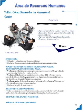 Taller: Cómo Desarrollar un Assessment
Center


                                               . Aprender a diseñar las pruebas y ejercicios a incluir.
                                               . Saber cómo elaborar y desarrollar el encuadre del
                                               Assessment Center.
                                               . Aprender a diseñar la parrilla de observación.
                                               . Preparar a los observadores.



                                                                                10 horas




 INTRODUCCIÓN.
 . Utilidades y aplicaciones del Assessment Center.
 . Diseño de planes de desarrollo, detección de las competencias genéricas.

 ANÁLISIS Y DESCRIPCIÓN DEL PERFIL DE COMPETENCIAS A EVALUAR.
  DISEÑO DE LAS PRUEBAS Y EJERCICIOS A INCLUIR.
 .Pruebas psicométricas: pruebas de aptitudes, pruebas de personalidad, pruebas de
 conocimientos profesionales y motivacionales.
 .Pruebas individuales: entrevistas de incidentes críticos (BEI), In Tray/In Basket /
 toma de decisiones, Role Playing con actores en el papel de clientes, colaboradores,
 etc. Ejercicios de simulación/solución de problemas.
 .Pruebas grupales: dinámicas de grupo sin roles asignados, rol playing/dinámicas con
 roles asignados, comida o cena de negocios.
 . Diseño de la matriz de observadores.

 DESARROLLO DEL ASSESSMENT CENTER.
 Puntos básicos para crear un buen encuadre del Assessment Center y estructuración
  de las diferentes actividades: pruebas psicométricas, situacionales y grupales.

 CONSTITUCIÓN DEL GRUPO DE EVALUADORES.


 ANÁLISIS DE LOS RESULTADOS OBTENIDOS.
                                                                                                           42
 