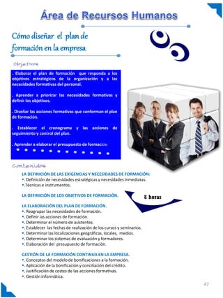 Cómo diseñar el plan de
formación en la empresa

. Elaborar el plan de formación que responda a los
objetivos estratégicos de la organización y a las
necesidades formativas del personal.

. Aprender a priorizar las necesidades formativas y
definir los objetivos.

. Diseñar las acciones formativas que conforman el plan
de formación.

. Establecer el cronograma y las acciones de
seguimiento y control del plan.

. Aprender a elaborar el presupuesto de formación




     LA DEFINICIÓN DE LAS EXIGENCIAS Y NECESIDADES DE FORMACIÓN:
     . Definición de necesidades estratégicas y necesidades inmediatas.
     .Técnicas e instrumentos.

     LA DEFINICIÓN DE LOS OBJETIVOS DE FORMACIÓN.                          8 horas
     LA ELABORACIÓN DEL PLAN DE FORMACIÓN.
     . Reagrupar las necesidades de formación.
     . Definir las acciones de formación.
     . Determinar el número de asistentes.
     . Establecer las fechas de realización de los cursos y seminarios.
     . Determinar las localizaciones geográficas, locales, medios.
     . Determinar los sistemas de evaluación y formadores.
     . Elaboración del presupuesto de formación.

     GESTIÓN DE LA FORMACIÓN CONTINUA EN LA EMPRESA.
     . Conceptos del modelo de bonificaciones a la formación.
     . Aplicación de la bonificación y conciliación del crédito.
     . Justificación de costes de las acciones formativas.
     . Gestión informática.
                                                                                     47
 