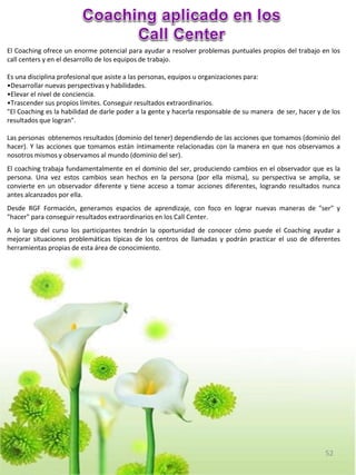 El Coaching ofrece un enorme potencial para ayudar a resolver problemas puntuales propios del trabajo en los
call centers y en el desarrollo de los equipos de trabajo.

Es una disciplina profesional que asiste a las personas, equipos u organizaciones para:
•Desarrollar nuevas perspectivas y habilidades.
•Elevar el nivel de conciencia.
•Trascender sus propios límites. Conseguir resultados extraordinarios.
"El Coaching es la habilidad de darle poder a la gente y hacerla responsable de su manera de ser, hacer y de los
resultados que logran".

Las personas obtenemos resultados (dominio del tener) dependiendo de las acciones que tomamos (dominio del
hacer). Y las acciones que tomamos están íntimamente relacionadas con la manera en que nos observamos a
nosotros mismos y observamos al mundo (dominio del ser).
El coaching trabaja fundamentalmente en el dominio del ser, produciendo cambios en el observador que es la
persona. Una vez estos cambios sean hechos en la persona (por ella misma), su perspectiva se amplia, se
convierte en un observador diferente y tiene acceso a tomar acciones diferentes, logrando resultados nunca
antes alcanzados por ella.
Desde RGF Formación, generamos espacios de aprendizaje, con foco en lograr nuevas maneras de "ser" y
"hacer" para conseguir resultados extraordinarios en los Call Center.
A lo largo del curso los participantes tendrán la oportunidad de conocer cómo puede el Coaching ayudar a
mejorar situaciones problemáticas típicas de los centros de llamadas y podrán practicar el uso de diferentes
herramientas propias de esta área de conocimiento.




                                                                                                           52
 