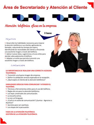 Área de Secretariado y Atención al Cliente



Atención telefónica eficaz en la empresa
                                                         8 horas


. Desarrollar las habilidades necesarias para mejorar
la atención telefónica a sus clientes agilizando las
llamadas, reduciendo los tiempos de espera,
identificando las necesidades del cliente y ofreciendo
una excelente imagen a través del teléfono.
. Aplicar nuevas ideas, sugerencias y trucos útiles para
atender adecuadamente el teléfono.
. Adoptar un estilo que permita transmitir una
excelente imagen a través del teléfono.




 LA IMPORTANCIA DE REALIZAR UNA CORRECTA ACOGIDA
 TELEFÓNICA.
 . Transmitir una buena imagen de empresa.
 . Definir la calidad de servicio esperada en la recepción.
 . ¿Qué espera el cliente de la atención telefónica?

 HABILIDADES BÁSICAS PARA COMUNICAR Y ATENDER EL
 TELEFÓNO.
 . Técnicas y Herramientas útiles para el uso del teléfono.
 . Reglas de oro para la atención telefónica.
 . Las leyes universales de comunicación.
 . La escucha activa.
 . La voz y el lenguaje.
 . ¿Cuál es mi estilo de comunicación? ¿Sumiso - Agresivo o
 Asertivo?
 . Secretos para ser asertivos.
 . Las etapas de la persuasión.

 FASES DE LA ATENCIÓN TELEFÓNICA.
 GESTIÓN DE LA ATENCIÓN TELEFÓNICA.

                                                                   65
 