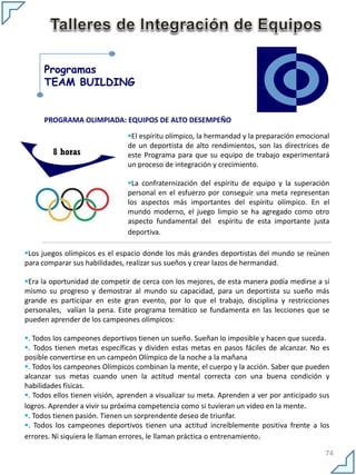 Programas
      TEAM BUILDING


      PROGRAMA OLIMPIADA: EQUIPOS DE ALTO DESEMPEÑO

                               El espíritu olímpico, la hermandad y la preparación emocional
                               de un deportista de alto rendimientos, son las directrices de
        8 horas                este Programa para que su equipo de trabajo experimentará
                               un proceso de integración y crecimiento.

                               La confraternización del espíritu de equipo y la superación
                               personal en el esfuerzo por conseguir una meta representan
                               los aspectos más importantes del espíritu olímpico. En el
                               mundo moderno, el juego limpio se ha agregado como otro
                               aspecto fundamental del espíritu de esta importante justa
                               deportiva.

Los juegos olímpicos es el espacio donde los más grandes deportistas del mundo se reúnen
para comparar sus habilidades, realizar sus sueños y crear lazos de hermandad.

Era la oportunidad de competir de cerca con los mejores, de esta manera podía medirse a sí
mismo su progreso y demostrar al mundo su capacidad, para un deportista su sueño más
grande es participar en este gran evento, por lo que el trabajo, disciplina y restricciones
personales, valían la pena. Este programa temático se fundamenta en las lecciones que se
pueden aprender de los campeones olímpicos:

. Todos los campeones deportivos tienen un sueño. Sueñan lo imposible y hacen que suceda.
. Todos tienen metas específicas y dividen estas metas en pasos fáciles de alcanzar. No es
posible convertirse en un campeón Olímpico de la noche a la mañana
. Todos los campeones Olímpicos combinan la mente, el cuerpo y la acción. Saber que pueden
alcanzar sus metas cuando unen la actitud mental correcta con una buena condición y
habilidades físicas.
. Todos ellos tienen visión, aprenden a visualizar su meta. Aprenden a ver por anticipado sus
logros. Aprender a vivir su próxima competencia como si tuvieran un video en la mente.
. Todos tienen pasión. Tienen un sorprendente deseo de triunfar.
. Todos los campeones deportivos tienen una actitud increíblemente positiva frente a los
errores. Ni siquiera le llaman errores, le llaman práctica o entrenamiento.

                                                                                            74
 