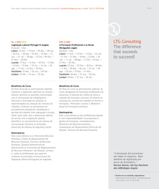 Para saber valores de participação solicite uma proposta! info@letstalkgroup.com ou telef. +351 21 795 74 68                                               101




DL.1.005/ NEW                                           RHF.2.008/                                             LTG Consulting
Legislação Laboral Portugal Vs Angola                   A Formação Profissional e as Novas
Duração: 3 dias                                         Obrigações Legais                                      The difference
Lisbon: 24 Out. / 14 Nov. / 05 Dez. / 09 Jan.
/ 06 Fev. / 06 Mar. / 03 Abr. / 22 Mai. / 12
                                                        Duração: 1 dia
                                                        Lisbon: 11 Out. / 15 Nov. / 13 Dez. / 24 Jan.
                                                                                                               that exceeds
Jun. / 31 Jul. / 28 Ago. / 25 Set./ 09 Out. /
27 Nov. / 18 Dez.
                                                        / 21 Fev. / 21 Mar. / 18 Abr. / 23 Mai. / 20
                                                        Jun. / 11 Jul. / 08 Ago. / 12 Set./ 24 Out. /
                                                                                                               to succeed!
Luanda: 17 Out. / 12 Nov. / 20 Fev. / 13 Mar.           21 Nov. / 05 Dez.
/ 24 Abr. / 15 Mai. / 19 Jun. / 10 Jul. / 28            Luanda: 25 Out. / 29 Nov. / 28 Fev. / 28 Mar.
Ago. / 11 Set./ 16 Out. / 20 Nov.                       / 11 Abr. / 09 Mai. / 06 Jun. / 25 Jul. / 08
Stockholm: 22 Mai. / 26 Jun. / 04 Set.                  Ago. / 26 Set./ 10 Out. / 21 Nov.
London: 24 Abr. / 19 Jun. / 25 Set.                     Stockholm: 30 Mai. / 27 Jun. / 05 Set.
                                                        London: 04 Abr. / 27 Jun. / 26 Set.



Benefícios do Curso                                     Benefícios do Curso
No final da acção os participantes saberão:             No final do curso os participantes saberão: As
Conhecer a legislação aplicável ao sistema              novas obrigações da formação profissional nas
laboral; Dominar as questões relacionadas               empresas; O sistema de crédito de horas e
com a contratação de trabalhadores:                     subsídio de formação contínua; Os efeitos da
Nacionais e Estrangeiros; Analisar as                   cessação do contrato de trabalho no direito à
especificidades da cessação do contrato de              formação; Preencher o Anexo C (Relatório
trabalho; Conhecer os pormenores do                     Anual de Formação Contínua).
procedimento disciplinar; Estabelecer o
período de trabalho mais adequado à função;             Destinatários
Saber como lidar com o absentismo laboral               Este curso destina-se aos profissionais ligados
de acordo com a legislação laboral;                     e com responsabilidades na preparação e
Identificar as características do sistema de            gestão da formação, nomeadamente,
remuneração; Dominar os princípios                      Directores de Recursos Humanos,
essenciais do sistema de segurança social.              responsáveis do Departamento/Direcção de
                                                        Pessoal, Técnicos de Recursos Humanos.
Destinatários
Este curso destina-se a: Directores Recursos
Humanos; Chefes de Departamento de
Recursos Humanos; Técnicos de Recursos
Humanos; Quadros Administrativos,
Operacionais ou Funcionais de Departamentos
de Recursos Humanos e de Pessoal; Juristas;
e, todos os profissionais que queiram                                                                          “A formação foi proveitosa
conhecer as principais características da                                                                      em todos os aspectos. Bom
legislação laboral portuguesa Vs angolana.                                                                     domínio da legislação por
                                                                                                               parte da formadora.”
                                                                                                               Gerson Soares, Serviço Nacional
                                                                                                               das Alfândegas Angola

                                                                                                               / Solicite-nos os conteúdos programáticos
                                                                                                                 detalhados através de email. info@letstalkgroup.
                                                                                                                 com ou telef. +351 21 795 74 68.
 