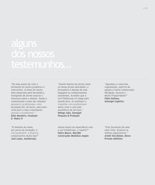 Para saber valores de participação solicite uma proposta! info@letstalkgroup.com ou telef. +351 21 795 74 68                                 109




alguns
dos nossos
testemunhos…
“No meu ponto de vista a                                “Gostei imenso da forma como                           “Agradeço a vossa boa
formação foi muito produtiva e                          os temas foram abordados, a                            organização, espírito de
interactiva. O tema foi muito                           formadora é dotada de uma                              equipa e muita colaboração.
bem explorado pela formadora,                           bagagem ou conhecimentos                               Obrigado, Sucesso e
instigando de forma natural o                           excelentes. Acredito que o                             Muita Prosperidade!”
interesse sobre o mesmo. Sendo a                        Let’sTalkGroup irá longe pelo                          Fábio Galiano,
comunicação a base das relações                         mundo fora, se continuar a                             Sonangol Logística
pessoais e profissionais, esta                          trabalhar com profissionais
formação foi, de facto, uma mais-                       deste nível e com esta
valia para o meu crescimento                            excelência de serviços.”
pessoal e profissional.”                                Ndinga João, Sonangol
Edna Monteiro, Fundação                                 Pesquisa & Produção
D. Pedro IV


“O domínio do tema,                                     Gostei muito da experiência com                        “Esta formação foi uma
por parte do formador, é                                o Let’sTalkGroup, a repetir!”                          mais valia, alcancei as
extraordinário. A fluência                              Pedro Moura, Martifer                                  minhas expectativas.”
comunicativa muito boa!”                                Construções Metálicas Angola                           Arieth Van-Dúnen, Banco
José Lopes, AutoEuropa                                                                                         Privado Atlântico
 