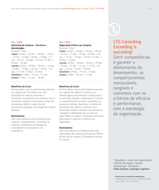 Para saber valores de participação solicite uma proposta! info@letstalkgroup.com ou telef. +351 21 795 74 68                                               113




CAL.1.004/                                              CAL.1.005/                                             LTG Consulting
Marketing de Compras – Técnicas e                       Negociação Prática nas Compras
Metodologias                                            Duração: 3 dias                                        Exceeding is
Duração: 3 dias
Lisbon: 16 Out. / 27 Nov. / 18 Dez. / 15 Jan.
                                                        Lisbon: 22 Out. / 05 Nov. / 10 Dez. / 28 Jan.
                                                        / 18 Fev. / 11 Mar. / 01 Abr. / 06 Mai. / 24
                                                                                                               succeding!
/ 12 Fev. / 19 Mar. / 02 Abr. / 14 Mai. / 11
Jun. / 02 Jul. / 20 Ago. / 10 Set./ 01 Out. /
                                                        Jun. / 15 Jul. / 19 Ago. / 23 Set./ 21 Out. /
                                                        18 Nov. / 16 Dez.
                                                                                                               Gerir competências
26 Nov. / 10 Dez.                                       Luanda: 24 Out. / 28 Nov. / 20 Fev. / 27 Mar.          é garantir o
Luanda: 03 Out. / 05 Nov. / 06 Fev. / 13 Mar.           / 10 Abr. / 22 Mai. / 12 Jun. / 17 Jul. / 07
/ 24 Abr. / 15 Mai. / 26 Jun. / 24 Jul. / 14            Ago. / 25 Set./ 16 Out. / 06 Nov.                      alinhamento do
Ago. / 11 Set./ 23 Out. / 20 Nov.
Stockholm: 15 Mai. / 12 Jun. / 11 Set.
                                                        Stockholm: 29 Mai. / 19 Jun. / 04 Set.
                                                        London: 10 Abr. / 26 Jun. / 11 Set.
                                                                                                               desempenho, os
London: 17 Abr. / 12 Jun. / 18 Set.                                                                            comportamentos
                                                                                                               mensuráveis,
Benefícios do Curso                                     Benefícios do Curso
No final deste curso os participantes deverão           No final deste curso os participantes deverão          tangíveis e
ser capazes de: Formalizar uma nova
estratégia de compras; Aprender a
                                                        ser capazes de: Adquirir e praticar um
                                                        método seguro para preparar a negociação e
                                                                                                               coerentes com os
harmonizar os objectivos das compras com os             a entrevista; Analisar a negociação; Controlar         critérios de eficácia
da política industrial e da política comercial          o cumprimento dos acordos e quantificar as
da empresa; Definir o plano táctico                     poupanças obtidas; Maximizar o rendimento              e performance,
operacional adequado à estratégia de compra             económico sem afectar a relação com o
definida.                                               fornecedor; Avaliar e analisar com eficácia as         com a estratégia
Destinatários
                                                        vantagens e debilidades dos acordos em
                                                        vigor; Reunir os dados e informação relevante
                                                                                                               da organização.
Este curso destina-se aos profissionais de              para apoiar e valorizar a dinâmica da
compras, nomeadamente, directores de                    negociação.
compras, responsáveis de equipas de
compradores e compradores com                           Destinatários
experiência.                                            Este curso destina-se a Responsáveis pela
                                                        organização das compras da empresa, Chefes
                                                        de serviços de compra, Compradores actuais
                                                        ou futuros.




                                                                                                               “Agradeço a vossa boa organização,
                                                                                                               espirito de equipa e muita
                                                                                                               colaboração. Obrigado.”
                                                                                                               Fábio Galiano, Sonangol Logística

                                                                                                               / Solicite-nos os conteúdos programáticos
                                                                                                                 detalhados através de email. info@letstalkgroup.
                                                                                                                 com ou telef. +351 21 795 74 68.
 