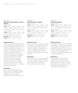 compras , aprovisionamento & log í stica




CAL.2.007/                                      CAL.2.008/                                       CAL.2.010/
Gestão do Transporte Marítimo e Gestão          Gestão de Contratos Logísticos                   Assistente de Logística
Portuária                                       Duração: 2 dias                                  Duração: 2 dias
Duração: 6 dias                                 Lisbon: 18 Out. / 22 Nov. / 06 Dez. / 17 Jan.    Lisbon: 25 Out. / 29 Nov. / 20 Dez. / 31 Jan.
Lisbon: 15 Out. / 19 Nov. / 10 Dez. / 14 Jan.   / 28 Fev. / 21 Mar. / 18 Abr. / 23 Mai. / 20     / 14 Fev. / 07 Mar. / 04 Abr. / 09 Mai. / 13
/ 25 Fev. / 18 Mar. / 01 Abr. / 13 Mai. / 17    Jun. / 11 Jul. / 29 Ago. / 19 Set./ 17 Out. /    Jun. / 25 Jul. / 08 Ago. / 12 Set./ 10 Out. /
Jun. / 08 Jul. / 05 Ago. / 16 Set./ 14 Out. /   14 Nov. / 12 Dez.                                28 Nov. / 19 Dez.
11 Nov. / 02 Dez.                               Luanda: 11 Out. / 08 Nov. / 07 Fev. / 28 Mar.    Luanda: 04 Out. / 22 Nov. / 21 Fev. / 14 Mar.
Luanda: 15 Out. / 26 Nov. / 18 Fev. / 11 Mar.   / 11 Abr. / 23 Mai. / 20 Jun. / 04 Jul. / 22     / 25 Abr. / 16 Mai. / 13 Jun. / 18 Jul. / 15
/ 15 Abr. / 20 Mai. / 17 Jun. / 29 Jul. / 19    Ago. / 12 Set./ 31 Out. / 07 Nov.                Ago. / 05 Set./ 03 Out. / 14 Nov.
Ago. / 30 Set./ 14 Out. / 18 Nov.               Stockholm: 23 Mai. / 13 Jun. / 12 Set.           Stockholm: 30 Mai. / 20 Jun. / 05 Set.
Stockholm: 20 Mai. / 17 Jun. / 09 Set.          London: 25 Abr. / 06 Jun. / 12 Set.              London: 11 Abr. / 20 Jun. / 05 Set.
London: 08 Abr. / 17 Jun. / 23 Set.



Benefícios do Curso                             Benefícios do Curso                              Benefícios do Curso
No final do curso os participantes saberão:     No final deste curso os participantes deverão    No final deste curso os participantes deverão
Gerir actividades portuárias integrando as      ser capazes de: Situar a Logística na Gestão     ser capazes de: Situar a missão e os desafios
diversas entidades que compõem o sistema;       da Organização; Diferenciar e optar por          da função logística; Conhecer as técnicas e o
Conceber e implementar projectos de             alternativas de gestão estratégica e táctica,    vocabulário da logística; Desenvolver o seu
investimento e mudança em organizações          na cadeia de abastecimento; Analisar o           papel de interlocutor privilegiado os clientes
marítimas e portuárias; Reconhecer, enunciar    custeio das actividades logísticas; Avaliar o    e fornecedores; Compreender e saber
e implementar requisitos legais das             desempenho logístico; Desenvolver a relação      actualizar o quadro de indicadores de gestão
actividades marítimas e na orla costeira;       Contratual.                                      e o orçamento da logística.
Explorar as tecnologias de comunicação e
informação na gestão das actividades            Destinatários                                    Destinatários
marítimas; Conceber e implementar               Este curso destina-se a: Directores e gestores   Este curso destina-se a assistentes e
princípios de prevenção de acidentes            de Serviços de Logística; Coordenadores de       colaboradores dos serviços da função
profissionais associados às actividades         unidades de Logística; Dirigentes e Técnicos     logística; técnicos e colaboradores dos
marítimas e portuárias; Conhecimentos e         que procuram reciclar ou aprofundar              agentes logísticos; secretárias do director/
competências para abordar com confiança as      conhecimentos nas áreas de Logística.            responsável da função logística e a todas as
exigências dos mercados.                                                                         pessoas que pretendam desenvolver
                                                                                                 competências na função logística.
Destinatários
Este curso destina-se aos gestores e os
quadros técnicos das empresas, ligadas às
actividades marítima e portuária e da
Administração nas suas múltiplas
componentes de intervenção institucional.
 