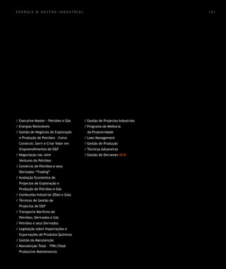 energia & gestão industrial                                               121




/ Executive Master - Petróleo e Gás   / Gestão de Projectos Industriais
/ Energias Renováveis                 / Programa de Melhoria
/ Gestão de Negócios de Exploração     da Produtividade
 e Produção de Petróleo – Como        / Lean Management
 Construir, Gerir e Criar Valor em    / Gestão de Produção
 Empreendimentos de E&P               / Técnicas Aduaneiras
/ Negociação nas Joint                / Gestão de Derrames NEW
 Ventures do Petróleo
/ Comércio de Petróleo e seus
 Derivados “Trading”
/ Avaliação Económica de
 Projectos de Exploração e
 Produção de Petróleo e Gás
/ Combustão Industrial (Óleo e Gás)
/ Técnicas de Gestão de
 Projectos de E&P
/ Transporte Marítimo de
 Petróleo, Derivados e Gás
/ Petróleo e seus Derivados
/ Legislação sobre Importações e
 Exportações de Produtos Químicos
/ Gestão da Manutenção
/ Manutenção Total – TPM (Total
 Productive Maintenance)
 