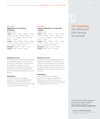 Para saber valores de participação solicite uma proposta! info@letstalkgroup.com ou telef. +351 21 795 74 68                                               123




EGI.1.004/                                              EGI.1.005/                                             LTG Consulting
Negociação nas Joint Ventures                           Comércio de Petróleo e seus Derivados
do Petróleo                                             “Trading”                                              The difference
Duração: 2 dias
Lisbon: 18 Out. / 22 Nov. / 06 Dez. / 17 Jan.
                                                        Duração: 3 dias
                                                        Lisbon: 23 Out. / 13 Nov. / 11 Dez. / 22 Jan.
                                                                                                               that exceeds
/ 28 Fev. / 21 Mar. / 18 Abr. / 23 Mai. / 20
Jun. / 11 Jul. / 29 Ago. / 19 Set./ 17 Out. /
                                                        / 19 Fev. / 05 Mar. / 16 Abr. / 07 Mai. / 11
                                                        Jun. / 02 Jul. / 06 Ago. / 17 Set./ 08 Out. /
                                                                                                               to succeed!
14 Nov. / 12 Dez.                                       12 Nov. / 17 Dez.
Luanda: 11 Out. / 08 Nov. / 07 Fev. / 28 Mar.           Luanda: 10 Out. / 19 Nov. / 13 Fev. / 13 Mar.
/ 11 Abr. / 23 Mai. / 20 Jun. / 04 Jul. / 22            / 24 Abr. / 22 Mai. / 12 Jun. / 03 Jul. / 14
Ago. / 12 Set./ 31 Out. / 07 Nov                        Ago. / 11 Set./ 02 Out. / 27 Nov.
Stockholm: 23 Mai. / 13 Jun. / 12 Set.                  Stockholm: 22 Mai. / 26 Jun. / 25 Set.
London: 25 Abr. / 06 Jun. / 12 Set.                     London: 03 Abr. / 05 Jun. / 04 Set.




Benefícios do Curso                                     Benefícios do Curso
No final deste curso os participantes deverão           No final do curso os participantes deverão ser
ser capazes de: Negociar contratos para                 capazes de: Entender como funcionam e se
formação de Joint Venture, tanto do ponto               interligam os diferentes ramos da actividade;
de vista legal e contratual, como da                    Entender os riscos técnicos e financeiros da
abordagem e motivações estratégicas para                atividade comercial; Conhecer mais sobre as
formação de JV; Ter claros os benefícios,               importações e exportações de petróleo e seus
riscos e expectativas associadas a uma Joint            derivados.
Venture.
                                                        Destinatários
Destinatários                                           Este curso destina-se a: Geólogos;
Este curso destina-se a: Geólogos;                      Engenheiros; Contadores, Economistas e
Engenheiros; Contadores, Economistas e                  Advogados que lidam directamente, ou
Advogados que lidam directamente, ou                    prestam assessoria em projetos de exploração
prestam assessoria em projetos de exploração            e produção de petróleo com sócios.
e produção de petróleo com sócios.




                                                                                                               “Gostei pelo formador, pelo grupo
                                                                                                               de trabalho, pelas instalações
                                                                                                               e localização. Muito bom”
                                                                                                               Maria Eunice Morgado, GalpEnergia

                                                                                                               / Solicite-nos os conteúdos programáticos
                                                                                                                 detalhados através de email. info@letstalkgroup.
                                                                                                                 com ou telef. +351 21 795 74 68.
 