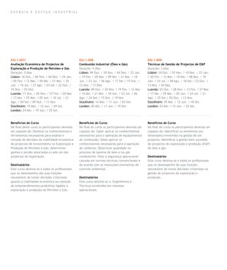 E nergia e gestao industrial




EGI.1.007/                                       EGI.1.008                                        EGI.1.009
Avaliação Económica de Projectos de              Combustão Industrial (Óleo e Gás)                Técnicas de Gestão de Projectos de E&P
Exploração e Produção de Petróleo e Gás          Duração: 4 dias                                  Duração: 3 dias
Duração: 3 dias                                  Lisbon: 09 Out. / 20 Nov. / 04 Dez. / 22 Jan.    Lisbon: 10 Out. / 07 Nov. / 19 Dez. / 23 Jan.
Lisbon: 16 Out. / 06 Nov. / 04 Dez. / 29 Jan.    / 19 Fev. / 05 Mar. / 09 Abr. / 21 Mai. / 18     / 20 Fev. / 13 Mar. / 10 Abr. / 08 Mai. / 19
/ 05 Fev. / 12 Mar. / 09 Abr. / 21 Mai. / 25     Jun. / 23 Jul. / 06 Ago. / 17 Set./ 15 Out. /    Jun. / 24 Jul. / 28 Ago. / 18 Set./ 23 Out. /
Jun. / 16 Jul. / 27 Ago. / 24 Set./ 22 Out. /    12 Nov. / 17 Dez.                                13 Nov. / 04 Dez.
19 Nov. / 03 Dez.                                Luanda: 09 Out. / 20 Nov. / 19 Fev. / 12 Mar.    Luanda: 03 Out. / 28 Nov. / 13 Fev. / 27 Mar.
Luanda: 17 Out. / 05 Nov. / 27 Fev. / 20 Mar.    / 16 Abr. / 21 Mai. / 18 Jun. / 23 Jul. / 06     / 17 Abr. / 29 Mai. / 05 Jun. / 24 Jul. / 21
/ 17 Abr. / 29 Mai. / 05 Jun. / 10 Jul. / 21     Ago. / 24 Set./ 15 Out. / 19 Nov                 Ago. / 25 Set./ 02 Out. / 13 Nov.
Ago. / 04 Set./ 09 Out. / 13 Nov.                Stockholm: 14 Mai. / 11 Jun. / 03 Set.           Stockholm: 29 Mai. / 12 Jun. / 18 Set.
Stockholm: 15 Mai. / 12 Jun. / 04 Set.           London: 02 Abr. / 11 Jun. / 10 Set.              London: 24 Abr. / 12 Jun. / 25 Set.
London: 24 Abr. / 19 Jun. / 25 Set.



Benefícios do Curso                              Benefícios do Curso                              Benefícios do Curso
No final deste curso os participantes deverão    No final do curso os participantes deverão ser   No final do curso os participantes deverão ser
ser capazes de: Dominar os conhecimentos e       capazes de: Saber aplicar os conhecimentos       capazes de: Identificar os elementos (ou
ferramentas necessários para análise e           necessários para a operação de equipamentos      dimensões) envolvidos na gestão de um
tomada de decisões da viabilidade económica      de combustão; Saber aplicar os                   projecto; Identificar a gestão bem sucedida
de projectos de investimento na Exploração e     conhecimentos necessários para a operação        de projectos de exploração e produção (E&P)
Produção de Petróleo e Gás; Determinar           de caldeiras; Objectivar qualidade no            de óleo e gás.
ganhos e perdas associados a cada um dos         processo de queima de óleo e/ou gás
projectos de exploração.                         combustível; Visar a segurança operacional       Destinatários
                                                 calcada em normas técnicas convencionais e       Este curso destina-se a todos os profissionais
Destinatários                                    de acordo com as resoluções normativas de        que no desempenho de suas funções
Este curso destina-se a todos os profissionais   controle ambiental.                              necessitem de tomar decisões criteriosas na
que no desempenho das suas funções                                                                gestão de projectos de exploração e
necessitem de tomar decisões criteriosas         Destinatários                                    produção.
quanto à viabilidade económica ou rejeição       Este curso destina-se a: Engenheiros e
de empreendimentos produtivos ligados à          Técnicos envolvidos em sistemas
exploração e produção de Petróleo e Gás.         operacionais.
 