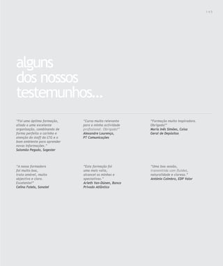 Para saber valores de participação solicite uma proposta! info@letstalkgroup.com ou telef. +351 21 795 74 68                                  145




alguns
dos nossos
testemunhos…
“Foi uma óptima formação,                               “Curso muito relevante                                 “Formação muito inspiradora.
aliada a uma excelente                                  para a minha actividade                                Obrigada!”
organização, combinando de                              profissional. Obrigado!”                               Maria Inês Simões, Caixa
forma perfeita o carinho e                              Alexandre Lourenço,                                    Geral de Depósitos
atenção do staff do LTG e o                             PT Comunicações
bom ambiente para aprender
novas informações.”
Salomão Pegado, Sogester



“A nossa formadora                                      “Esta formação foi                                     “Uma boa sessão,
foi muito boa,                                          uma mais valia,                                        transmitida com fluidez,
trato amável, muito                                     alcancei as minhas e                                   naturalidade e clareza.”
objectiva e clara.                                      xpectativas.”                                          António Coimbra, EDP Valor
Excelente!”                                             Arieth Van-Dúnen, Banco
Celina Fatela, Sonatel                                  Privado Atlântico
 