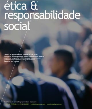 ética &
responsabilidade
social

“A ética da responsabilidade, centrada na vida, é um
imperativo. Responsabilidade, cuidado e solidariedade poderão
estabelecer um patamar mínimo para que alcancemos um
padrão de comportamento que seja humanitário”.
Leonardo Boff, Teólogo




Solicite-nos os conteúdos programáticos dos cursos:
T: +351 21 7957468 | F: +351 21 3420819 | info@letstalkgroup.com | www.letstalkgroup.com
 