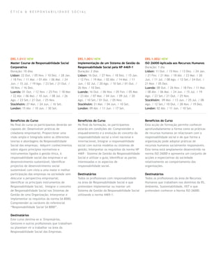 ética & responsabilidade social




ERS.1.011/ NEW                                   ERS.1.001/ NEW                                    ERS.1.002/ NEW
Master Course de Responsabilidade Social         Implementação de um Sistema de Gestão da          ISO 26000 Aplicada aos Recursos Humanos
Corporativa                                      Responsabilidade Social pela NP 4469-1            Duração: 1 dia
Duração: 10 dias                                 Duração: 2 dias                                   Lisbon: 11 Out. / 15 Nov. / 13 Dez. / 24 Jan.
Lisbon: 22 Out. / 05 Nov. / 10 Dez. / 28 Jan.    Lisbon: 16 Out. / 27 Nov. / 18 Dez. / 15 Jan.     / 21 Fev. / 21 Mar. / 18 Abr. / 23 Mai. / 20
/ 18 Fev. / 11 Mar. / 01 Abr. / 06 Mai. / 24     / 12 Fev. / 19 Mar. / 02 Abr. / 14 Mai. / 11      Jun. / 11 Jul. / 08 Ago. / 12 Set./ 24 Out. /
Jun. / 15 Jul. / 19 Ago. / 23 Set./ 21 Out. /    Jun. / 02 Jul. / 20 Ago. / 10 Set./ 01 Out. /     21 Nov. / 05 Dez.
18 Nov. / 16 Dez.                                26 Nov. / 10 Dez.                                 Luanda: 08 Out. / 26 Nov. / 18 Fev. / 11 Mar.
Luanda: 01 Out. / 12 Nov. / 25 Fev. / 18 Mar.    Luanda: 16 Out. / 06 Nov. / 05 Fev. / 05 Mar.     / 08 Abr. / 06 Mai. / 24 Jun. / 15 Jul. / 19
/ 22 Abr. / 06 Mai. / 10 Jun. / 08 Jul. / 26     / 23 Abr. / 07 Mai. / 04 Jun. / 09 Jul. / 20      Ago. / 23 Set./ 21 Out. / 25 Nov.
Ago. / 23 Set./ 21 Out. / 25 Nov.                Ago. / 10 Set./ 01 Out. / 05 Nov.                 Stockholm: 09 Mai. / 13 Jun. / 25 Jul. / 08
Stockholm: 27 Mai. / 24 Jun. / 16 Set.           Stockholm: 21 Mai. / 04 Jun. / 10 Set.            Ago. / 12 Set./ 10 Out. / 28 Nov. / 19 Dez.
London: 15 Abr. / 10 Jun. / 30 Set.              London: 09 Abr. / 11 Jun. / 17 Set.               London: 02 Abr. / 11 Jun. / 10 Set.



Benefícios do Curso                              Benefícios do Curso                               Benefícios do Curso
No final do curso os participantes deverão ser   No final da formação, os participantes            Esta acção de formação permite conhecer
capazes de: Desenvolver práticas de              estarão em condições de: Compreender o            aprofundadamente a forma como as práticas
cidadania empresarial; Proporcionar uma          enquadramento e a evolução do conceito da         de recursos humanos se relacionam com a
visão ampla e integrada sobre as diferentes      responsabilidade social a nível nacional e        responsabilidade social e de que forma a
teorias e abordagens da Responsabilidade         internacional; Integrar a responsabilidade        organização pode adoptar práticas de
Social das empresas; Adquirir conhecimentos      social com outros modelos ou sistemas de          recursos humanos socialmente responsáveis.
sobre alguns princípios normativos e             gestão; Interpretar os requisitos da norma NP     Este tema está amplamente desenvolvido na
instrumentos ligados à gestão ética, à           4469 – Sistema de Gestão da Responsabilidade      norma ISO 26000 e apresenta um conjunto de
responsabilidade social das empresas e ao        Social e utilizar o guia; Identificar as partes   acções e expectativas da sociedade
desenvolvimento sustentável; Identificar         interessadas e os aspectos de                     relativamente ao comportamento das
projectos de desenvolvimento social              responsabilidade social.                          organizações.
sustentável com vista a uma maior e melhor
participação das empresas na sociedade sem       Destinatários                                     Destinatários
descurar a perspectiva empresarial;              Todos os profissionais com responsabilidade       Todos os profissionais da área de Recursos
Identificar os principais instrumentos de        na área de Responsabilidade Social e que          Humanos que trabalham nos domínios da RS,
Responsabilidade Social; Integrar o conceito     pretendam implementar ou manter um                Ambiente, Sustentabilidade, HST e que
de Responsabilidade Social nos Sistemas de       Sistema de Gestão da Responsabilidade Social      pretendam conhecer a Norma ISO 26000.
Gestão de uma Organização; Interpretar e         utilizando a norma 4469-1.
implementar os requisitos da norma SA 8000;
Compreender as variáveis do referencial
“Responsabilidade Social SA 8000”.

Destinatários
Este curso destina-se a: Empresários,
Gestores e outros profissionais que trabalham
ou planeiam vir a trabalhar na área da
Responsabilidade Social das Empresas.
 