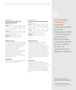 Para saber valores de participação solicite uma proposta! info@letstalkgroup.com ou telef. +351 21 795 74 68                                               149




ERS.1.003/ NEW                                          ERS.1.004/ NEW                                         LTG Consulting
Workshop – Principos Básicos de                         Workshop - ISO 26000: Direitos Humanos
Responsabilidade Social                                 Duração: 1 dia                                         Exceeding is
Duração: 1 dia
Lisbon: 08 Out. / 26 Nov. / 03 Dez. / 28 Jan.
                                                        Lisbon: 15 Out. / 19 Nov. / 10 Dez. / 14 Jan.
                                                        / 25 Fev. / 18 Mar. / 08 Abr. / 06 Mai. / 24
                                                                                                               succeding!
/ 18 Fev. / 11 Mar. / 08 Abr. / 06 Mai. / 24
Jun. / 15 Jul. / 19 Ago. / 23 Set./ 21 Out. /
                                                        Jun. / 15 Jul. / 19 Ago. / 23 Set./ 21 Out. /
                                                        25 Nov. / 09 Dez.
                                                                                                               A Responsabilidade
25 Nov. / 09 Dez.                                       Luanda: 15 Out. / 19 Nov. / 11 Fev. / 18 Mar.          Social das
Luanda: 04 Out. / 22 Nov. / 21 Fev. / 21 Mar.           / 22 Abr. / 13 Mai. / 03 Jun. / 22 Jul. / 05
/ 18 Abr. / 16 Mai. / 13 Jun. / 18 Jul. / 01            Ago. / 30 Set./ 07 Out. / 25 Nov.                      Organizações (RSO)
Ago. / 05 Set./ 17 Out. / 14 Nov.
Stockholm: 23 Mai. / 20 Jun. / 12 Set.
                                                        Stockholm: 13 Mai. / 10 Jun. / 02 Set.
                                                        London: 22 Abr. / 10 Jun. / 09 Set.
                                                                                                               é uma ferramenta
London: 11 Abr. / 20 Jun. / 05 Set.                                                                            que potencia o
                                                                                                               desenvolvimento
Benefícios do Curso                                     Benefícios do Curso
No final da formação os participantes estarão            A frequência desta acção de formação                  sustentável através
em condições de: Compreender os principais
conceitos associados à responsabilidade
                                                        permite-lhe conhecer os principais
                                                        instrumentos de Direitos Humanos e a forma
                                                                                                               de boas práticas
social; Identificar as principais fases de              como os mesmos devem ser aplicados aos                 sociais e do
evolução do novo paradigma de                           processos e procedimentos da organização. A
desenvolvimento associado à                             responsabilidade de respeitar os direitos              cumprimento da
responsabilidade social e à sustentabilidade;           humanos significa, em primeiro lugar, não
Identificar as partes interessadas e os                 infringir os direitos dos outros, o que implica        legislação aplicável.
aspectos da responsabilidade social;                    tomar medidas positivas para assegurar que a
Reconhecer os principais instrumentos da                organização recusa aceitar passivamente ou
responsabilidade social.                                participar activamente na violação desses
                                                        direitos.
Destinatários
Todos os profissionais com responsabilidade             Destinatários
na área de Responsabilidade Social.                     Quadros superiores, intermédios e
                                                        responsáveis operacionais das diversas áreas
                                                        da organização desde a Operacional, Recursos
                                                        Humanos, Qualidade, Desenvolvimento
                                                        Organizacional, Comunicação Institucional,
                                                        que trabalhem ou pretendam trabalhar nos
                                                        domínios da RS, Ambiente, Sustentabilidade,
                                                        HST.




                                                                                                               “Parabéns pela formação!”
                                                                                                               Vítor Santos, Repsol Portuguesa

                                                                                                               / Solicite-nos os conteúdos programáticos
                                                                                                                 detalhados através de email. info@letstalkgroup.
                                                                                                                 com ou telef. +351 21 795 74 68.
 