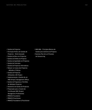 gestão de projectos                                                        161




/ Gestão de Projectos                 / MINI MBA – Princípios Básicos de
/ Formação Prática de Gestão de        Gestão para Gestores de Projecto
 Projectos – Nível Avançado           / Business Plan de um Processo
/ Gestão do Risco em Projectos         de Outsourcing
/ Gestão do Âmbito do Projecto
/ Gestão da Qualidade em Projectos
/ Gestão de Contratos
/ Gestão de Projectos Informáticos
/ Reduzir os Custos dos Projectos
 – Métodos e Práticas
/ Gestão de Projectos
 Utilizando o MS Project
/ Implementação e Gestão de um
 PMO (Project Management Office)
/ Gestão de Programas e Portfólio
 de Múltiplos Projectos
/ Assistente de Gestão de Projectos
/ Preparação para o Exame de
 Certificação PMP (Project
 Management Professional)
/ PRINCE2 Foundation
/ PRINCE2 Practitioner
/ PRINCE2 Foundation & Practitioner
 