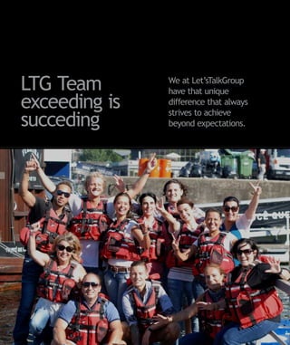 LTG Team       We at Let’sTalkGroup
               have that unique
exceeding is   difference that always
               strives to achieve
succeding      beyond expectations.
 