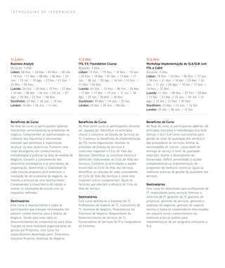 TECNOLOGIAS DE INFORMAÇÃO




TI.2.001/                                       TI.2.002/                                        TI.2.003/
Business Analyst                                ITIL V3: Foundation Course                       Workshop Implementação do SLA/SLM com
Duração: 3 dias                                 Duração: 3 dias                                  ITIL e Cobit
Lisbon: 08 Out. / 26 Nov. / 03 Dez. / 28 Jan.   Lisbon: 15 Out. / 19 Nov. / 10 Dez. / 14 Jan.    Duração: 2 dias
/ 18 Fev. / 11 Mar. / 08 Abr. / 06 Mai. / 24    / 25 Fev. / 18 Mar. / 01 Abr. / 13 Mai. / 17     Lisbon: 18 Out. / 22 Nov. / 06 Dez. / 17 Jan.
Jun. / 15 Jul. / 19 Ago. / 23 Set./ 21 Out. /   Jun. / 08 Jul. / 05 Ago. / 16 Set./ 14 Out. /    / 28 Fev. / 21 Mar. / 18 Abr. / 23 Mai. / 20
25 Nov. / 09 Dez.                               11 Nov. / 02 Dez.                                Jun. / 11 Jul. / 29 Ago. / 19 Set./ 17 Out. /
Luanda: 24 Out. / 05 Nov. / 27 Fev. / 27 Mar.   Luanda: 03 Out. / 12 Nov. / 06 Fev. / 20 Mar.    14 Nov. / 12 Dez.
/ 10 Abr. / 08 Mai. / 26 Jun. / 03 Jul. / 07    / 17 Abr. / 15 Mai. / 19 Jun. / 31 Jul. / 28     Luanda: 11 Out. / 08 Nov. / 07 Fev. / 28 Mar.
Ago. / 04 Set./ 23 Out. / 06 Nov.               Ago. / 25 Set./ 30 Out. / 20 Nov.                / 11 Abr. / 23 Mai. / 20 Jun. / 04 Jul. / 22
Stockholm: 22 Mai. / 26 Jun. / 18 Set.          Stockholm: 29 Mai. / 19 Jun. / 25 Set.           Ago. / 12 Set./ 31 Out. / 07 Nov.
London: 10 Abr. / 26 Jun. / 11 Set.             London: 03 Abr. / 05 Jun. / 04 Set.              Stockholm: 23 Mai. / 13 Jun. / 12 Set.
                                                                                                 London: 25 Abr. / 06 Jun. / 12 Set.



Benefícios do Curso                             Benefícios do Curso                              Benefícios do Curso
No final do curso os participantes saberão:     No final deste curso os participantes deverão    No final do curso os participantes saberão: Os
Interpretar correctamente os problemas de       ser capazes de: Identificar os princípios        principais conceitos e metodologia SLA/SLM;
negócio; Compreender as oportunidades no        chaves e conceitos da Gestão de Serviços de      Utilizar o SLA/SLM como instrumento para
contexto dos requisitos e recomendar            TI; Conhecer os benefícios da implementação      gestão do nível de qualidade dos serviços e
soluções que permitam à organização             da ITIL numa organização; Analisar os            dos prestadores de serviços; Alinhar as
alcançar os seus objectivos; Fornecer uma       processos de Gestão de Serviços e                necessidades do cliente, capacidade de
visão abrangente dos conhecimentos,             como eles mapeiam o Ciclo de Vida dos            entrega do serviço e nível de qualidade
metodologias e práticas na área de Análise de   Serviços; Identificar os conceitos básicos e     esperado; Avaliar o desempenho do
Negócio; Garantir a compreensão dos             definições relacionadas ao Ciclo de Vida dos     fornecedor; Definir penalidades e acções
objectivos estratégicos e as prioridades da     Serviços; Conhecer as actividades e papéis       compensatórias na implementação de
organização; Determinar a viabilidade de        envolvidos no Ciclo de Vida dos Serviços;        programas de melhoria contínua; Quais as
cada solução proposta para endereçar a          Identificar as relações de cada componente       melhores práticas de gestão da qualidade dos
resolução de um problema de negócio, ou         do Ciclo de Vida dos Serviços e como eles        serviços.
mesmo a procura de uma oportunidade;            mapeiam outros componentes; Quais os
Compreender a importância de validar e          factores que afectam a eficácia do Ciclo de      Destinatários
avaliar os resultados de acordo com os          Vida do Serviço.                                 Este curso foi desenhado para profissionais de
requisitos definidos.                                                                            IT, responsáveis pelos serviços internos e
                                                Destinatários                                    externos de IT, gestores de IT, gestores de
Destinatários                                   Este curso destina-se a Gestores de TI,          projectos, gestores de serviços, gestores e
Este curso é imprescindível a todos os          Profissionais de Suporte de TI, Consultores de   analistas de negócios, gestores de suporte
participantes que estejam interessados em       TI, Gestores de Negócio, Proprietários de        técnico e todos os colaboradores interessados
adquirir conhecimentos para a Análise de        Processos de Negócio, Responsáveis do            em adquirir novos conhecimentos nas
Negócio. Sendo uma mais-valia no                Desenvolvimento de Serviços de TI,               melhores práticas globais para
desenvolvimento de competências para estas      Fornecedores de Serviços de TI e Integradores    implementação de um programa utilizando o
funções na nova realidade organizacional da     de Sistemas.                                     SLA.
gestão por Projectos, este curso foi
especialmente desenhado para: Directores;
Gestores Projetos; Analistas de Negócio.
 