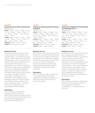 TECNOLOGIAS DE INFORMAÇÃO




GLB.0004/                                         TI.5.003/                                        TI.5.004/
Business Plan de um Plano de Outsourcing          Sistemas de Gestão Documental, Processos         Desenvolver Competências de Comunicação
Duração: 3 dias                                   & Workflow                                       nos Profissionais de T.I’s
Lisbon: 23 Out. / 13 Nov. / 11 Dez. / 22 Jan.     Duração: 3 dias                                  Duração: 2 dias
/ 19 Fev. / 05 Mar. / 16 Abr. / 07 Mai. / 11      Lisbon: 10 Out. / 07 Nov. / 19 Dez. / 23 Jan.    Lisbon: 25 Out. / 29 Nov. / 20 Dez. / 31 Jan.
Jun. / 02 Jul. / 06 Ago. / 17 Set./ 08 Out. /     / 20 Fev. / 13 Mar. / 10 Abr. / 08 Mai. / 19     / 14 Fev. / 07 Mar. / 04 Abr. / 09 Mai. / 13
12 Nov. / 17 Dez.                                 Jun. / 24 Jul. / 28 Ago. / 18 Set./ 23 Out. /    Jun. / 25 Jul. / 08 Ago. / 12 Set./ 10 Out. /
Luanda: 10 Out. / 19 Nov. / 13 Fev. / 13 Mar.     13 Nov. / 04 Dez.                                28 Nov. / 19 Dez.
/ 24 Abr. / 22 Mai. / 12 Jun. / 03 Jul. / 14      Luanda: 03 Out. / 28 Nov. / 13 Fev. / 27 Mar.    Luanda: 04 Out. / 22 Nov. / 21 Fev. / 14 Mar.
Ago. / 11 Set./ 02 Out. / 27 Nov.                 / 17 Abr. / 29 Mai. / 05 Jun. / 24 Jul. / 21     / 25 Abr. / 16 Mai. / 13 Jun. / 18 Jul. / 15
Stockholm: 22 Mai. / 26 Jun. / 25 Set.            Ago. / 25 Set./ 02 Out. / 13 Nov.                Ago. / 05 Set./ 03 Out. / 14 Nov.
London: 03 Abr. / 05 Jun. / 04 Set.               Stockholm: 29 Mai. / 12 Jun. / 18 Set.           Stockholm: 30 Mai. / 20 Jun. / 05 Set.
                                                  London: 24 Abr. / 12 Jun. / 25 Set.              London: 11 Abr. / 20 Jun. / 05 Set.



Benefícios do Curso                               Benefícios do Curso                              Benefícios do Curso
No final da acção os participantes saberão:       No final deste curso os participantes saberão:   No final deste curso os participantes saberão:
Avaliar que serviços são necessários, que         Caracterizar as novas formas organizacionais     Qual a importância da comunicação no
pode subcontratar e seus respectivos custos;      com suporte das tecnologias de informação e      mundo corporativo; Melhorar a apresentação
Analisar o impacto interno da exteriorização      comunicação; Dar a conhecer as tecnologias       oral de um projecto de forma eficaz;
na organização, nos RH, nos processos e nos       de gestão dos documentos electrónicos bem        Aperfeiçoar a comunicação corporativa
Sistemas de Informação; Descobrir qual é o        como a sua forma de implementação;               através de técnicas de argumentação, figuras
seu novo papel como responsável do                Descrever os sistemas de workflow como           de linguagem e fisionomias da linguagem
departamento ou da função “exteriorizada”;        automatização dos processos de negócio;          corporal; Utilizar os seus recursos internos de
Determinar os aspectos chave na negociação        Perspectivar a evolução futura destas            TI para melhorar a comunicação interna;
do contrato de outsourcing: flexibilidade,        tecnologias.                                     Melhorar a capacidade de falar em público;
duração, preços, diferentes modelos de                                                             Conhecer a própria voz; Adoptar posturas
contratação; Definir todos os SLAs necessários    Destinatários                                    físicas adequadas; Quais as principais
para garantir a qualidade do serviço              Este curso destina-se todos os Responsáveis      técnicas para elaborar uma apresentação de
subcontratado: estabelecimento dos                da área dos Sistemas de Informação e             forma clara e concisa.
indicadores a medir; Identificar todas as         colaboradores envolvidos em projectos de
dificuldades associadas ao início ao processo     gestão documental e reformulação dos             Destinatários
de outsourcing e como as resolver; Como           processos de negócio.                            Este curso destina-se todos os colaboradores
ocorre a evolução para BTO - o outsourcer                                                          da área de TI’s que pretendam melhorar as
como suporte e catalizador para a                                                                  suas competências interpessoais,
transformação interna da empresa.                                                                  nomeadamente a comunicação verbal e
                                                                                                   não-verbal.
Destinatários
Este curso destina-se aos seguintes
profissionais: Director Financeiro;
Administrador; Director de Logística; Director
de IT; Director de Serviços Gerais; Director de
Desenvolvimento; Responsável pela
Subcontratação; Director de RH.
 
