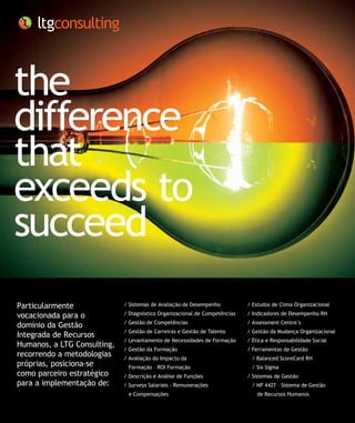 the
difference
that
exceeds to
succeed
Particularmente              / Sistemas de Avaliação de Desempenho          / Estudos de Clima Organizacional

vocacionada para o           / Diagnóstico Organizacional de Competências   / Indicadores de Desempenho RH
                             / Gestão de Competências                       / Assessment Centre´s
domínio da Gestão
                             / Gestão de Carreiras e Gestão de Talento      / Gestão da Mudança Organizacional
Integrada de Recursos
                             / Levantamento de Necessidades de Formação     / Ética e Responsabilidade Social
Humanos, a LTG Consulting,
                             / Gestão da Formação                           / Ferramentas de Gestão
recorrendo a metodologias    / Avaliação do Impacto da                       / Balanced ScoreCard RH
próprias, posiciona-se        Formação – ROI Formação                        / Six Sigma
como parceiro estratégico    / Descrição e Análise de Funções               / Sistemas de Gestão
para a implementação de:     / Surveys Salariais - Remunerações              / NP 4427 – Sistema de Gestão 	
                              e Compensações                                    de Recursos Humanos
 