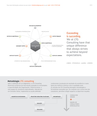 Para mais informações contacte-nos por email. info@letstalkgroup.com ou por telef. +351 21 795 74 68                                           181




                                                                                                          Exceeding
                                                                                                          is succeding.
                                                                                                          We at LTG
                                                                                                          Consulting have that
                                                                                                          unique difference
                                                                                                          that always strives
                                                                                                          to achieve beyond
                                                                                                          expectations.

                                                                                                          Lisbon . Stockholm . Luanda . London




 Metodologia LTG consulting
 Após a realização de um diagnóstico, a LTG Consulting                            conducentes à produção de resultados de excelência e numa
 desenvolve projectos de intervenção ajustados às necessidades                    óptica de melhoria contínua rumo à qualidade total.
 e especificidades das Organizações. Posteriormente, a                            As soluções da LTG Consulting abrangem metodologias e
 uma equipa de consultores especializados, liderada por                           ferramentas avançadas que, em conjunto com o know-how dos
 um Consultor Sénior, implementa as acções definidas                              consultores, permitem atingir esuperar os objectivos traçados.

                                                                                                                CONSULTOR
                                                                                                                SÉNIOR


                                                                                                                EQUIPA DE
                                                                                                                CONSULTORES
                                                                                                                ESPECIALISTAS
 