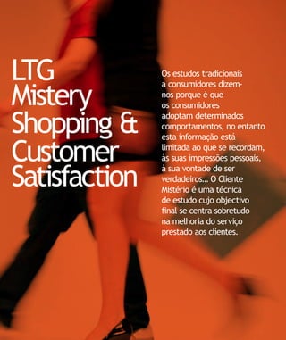 LTG            Os estudos tradicionais


Mistery
               a consumidores dizem-
               nos porque é que
               os consumidores

Shopping &     adoptam determinados
               comportamentos, no entanto
               esta informação está

Customer       limitada ao que se recordam,
               às suas impressões pessoais,

Satisfaction
               à sua vontade de ser
               verdadeiros… O Cliente
               Mistério é uma técnica
               de estudo cujo objectivo
               final se centra sobretudo
               na melhoria do serviço
               prestado aos clientes.
 