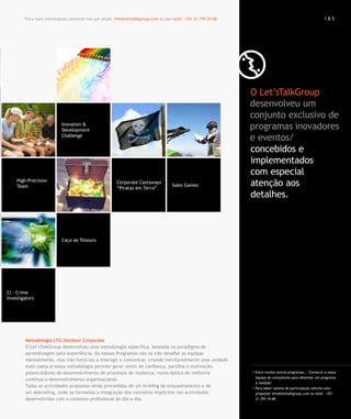 Para mais informações contacte-nos por email. info@letstalkgroup.com ou por telef. +351 21 795 74 68                                              185




                                                                                                               O Let’sTalkGroup
                                                                                                               desenvolveu um
                                                                                                               conjunto exclusivo de
                           Inovation &
                           Development                                                                         programas inovadores
                           Challenge
                                                                                                               e eventos/
                                                                                                               concebidos e
                                                                                                               implementados
                                                                                                               com especial
    High-Precision
    Team
                                                       Corporate Castaways
                                                       “Piratas em Terra”
                                                                                    Sales Games                atenção aos
                                                                                                               detalhes.



                           Caça ao Tesouro




CI – Crime
Investigators




        Metodologia LTG Outdoor Corporate
        O Let’sTalkGroup desenvolveu uma metodologia específica, baseada no paradigma de
        aprendizagem pela experiência. Os nossos Programas não só irão desafiar as equipas
        mentalmente, mas irão forçá-los a interagir e comunicar, criando inevitavelmente uma unidade
        mais coesa.A nossa metodologia permite gerar níveis de confiança, partilha e motivação,
        potenciadores do desenvolvimento de processos de mudança, numa óptica de melhoria                      / Entre muitos outros programas... Contacte a nossa
                                                                                                                 equipa de consultores para desenhar um programa
        contínua e desenvolvimento organizacional.
                                                                                                                 à medida!
        Todas as actividades propostas serão precedidas de um briefing de enquadramento e de                   / Para saber valores de participação solicite uma
        um debriefing, onde se formaliza a integração dos conceitos implícitos nas actividades                   proposta! info@letstalkgroup.com ou telef. +351
        desenvolvidas com o contexto profissional do dia-a-dia.                                                  21 795 74 68
 