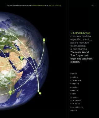 Para mais informações contacte-nos por email. info@letstalkgroup.com ou por telef. +351 21 795 74 68                     187




                                                                                                       O Let’sTalkGroup
                                                                                                       criou um produto
                                                                                                       específico e único,
                                                                                                       para o mercado
                                                                                                       internacional
                                                                                                       a que chamou
                                                                                                       “Seminar World
                                                                                                       Tour”, que terá
                                                                                                       lugar nas seguintes
                                                                                                       cidades/



                                                                                                       L isbon

                                                                                                       L ondon

                                                                                                       stoc k holm

                                                                                                       T oronto

                                                                                                       L uanda

                                                                                                       M aputo

                                                                                                       D ubai

                                                                                                       shangai

                                                                                                       S ão P aulo

                                                                                                       new yor k

                                                                                                       L os A ngeles

                                                                                                       S idney
 