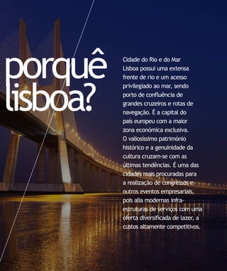 porquê    Cidade do Rio e do Mar
          Lisboa possui uma extensa
          frente de rio e um acesso




lisboa?
          privilegiado ao mar, sendo
          porto de confluência de
          grandes cruzeiros e rotas de
          navegação. É a capital do
          país europeu com a maior
          zona económica exclusiva.
          O valiosíssimo património
          histórico e a genuinidade da
          cultura cruzam-se com as
          últimas tendências. É uma das
          cidades mais procuradas para
          a realização de congressos e
          outros eventos empresariais,
          pois alia modernas infra-
          estruturas de serviços com uma
          oferta diversificada de lazer, a
          custos altamente competitivos.
 