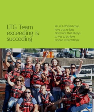 LTG Team       We at Let’sTalkGroup
               have that unique
exceeding is   difference that always
               strives to achieve
succeding      beyond expectations.
 