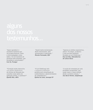 Para saber valores de participação solicite uma proposta! info@letstalkgroup.com ou telef. +351 21 795 74 68                                      019




alguns
dos nossos
testemunhos…
“Quero agradecer o                                      “Gostei muito da formação.                             “Superou as minhas expectativas,
excelente momento que                                   Muito interessante, bem                                adorei. Foi alegre, produtivo
nos proporcionaram, tanto                               apresentada e organizada.”                             e veio em bom momento.
a nível pedagógico como                                 Ricardo Fernandes, REN                                 Parabéns ao Let’sTalkGroup.”
lúdico. Foi um momento de                                                                                      Elsa Carrilho, Hidroeléctrica
formação bem planeado, com                                                                                     de Cahora Bassa
formadores conceituados!”
Ivan Sá, Prosegur



“Formação muito interactiva                             “O Let’sTalkGroup tem                                  “A acção foi orientada por uma
com ganhos significativos                               o ambiente profissional                                formadora excepcional, que
em termos da discussão dos                              perfeito para actualização de                          soube captar a nossa atenção
conceitos numa óptica de                                conhecimentos e desenvolvimento                        desde o primeiro minuto.”
aplicação prática. A continuar!”                        de competências!”                                      Ana Maria Pereira, GalpEnergia
Djamila Reis, ARFA                                      Djaima da Costa, Sonangol EP
 