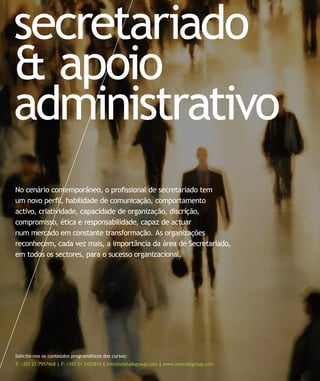 secretariado
& apoio
administrativo
No cenário contemporâneo, o profissional de secretariado tem
um novo perfil, habilidade de comunicação, comportamento
activo, criatividade, capacidade de organização, discrição,
compromisso, ética e responsabilidade, capaz de actuar
num mercado em constante transformação. As organizações
reconhecem, cada vez mais, a importância da área de Secretariado,
em todos os sectores, para o sucesso organizacional.




Solicite-nos os conteúdos programáticos dos cursos:
T: +351 21 7957468 | F: +351 21 3420819 | info@letstalkgroup.com | www.letstalkgroup.com
 