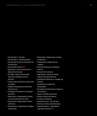 SECR E TA R I A D O & A P OIO A DM INIS T R ATI VO                                    021




/ Secretariado I - Iniciação                / Planeamento, Organização e Gestão
/ Secretariado II - Aperfeiçoamento          de Reuniões
/ Secretariado Executivo e Assessoria de    / Planeamento e Organização do
  Alta Direcção                              Trabalho
/ Secretariado Forense NEW                  / Protocolo Empresarial e Relações
/ Aperfeiçoar a Comunicação Escrita –        Públicas
  Especial Secretariado                     / Protocolo Internacional
/ Mini MBA – Especial Secretariado          / Organização e Gestão do Tempo –
  Executivo e Assessoria de Alta             Especial Área Administrativa
  Direcção                                  / Atendimento Telefónico e a Imagem da
/ Finanças para Secretárias e Assistentes    Empresa
  de Gestão                                 / Atendimento e Gestão das
/ Programa Avançado para Assistentes         Reclamações
  Executivas/os                             / Tecnologias de Informação no Apoio ao
/ Inteligência Emocional e a Função de       Secretariado
  Secretária                                / Arquivo e Gestão Documental
/ Desenvolver a Capacidade de Síntese       / Gestão e Prática de Arquivos
  na Comunicação Escrita e Oral             / A Cobrança Telefónica
/ Planeamento, Organização e Gestão         / Expediente Geral - Secretariado
  de Eventos                                / Técnicas e Práticas Administrativas
/ Planeamento e Organização de Viagens      / Relações Públicas – A Qualidade e
  Corporativas                               Aspectos Funcionais NEW
 