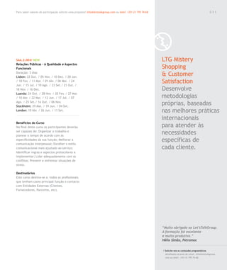 Para saber valores de participação solicite uma proposta! info@letstalkgroup.com ou telef. +351 21 795 74 68                                               031




SAA.2.004/ NEW                                                                                                 LTG Mistery
Relações Públicas – A Qualidade e Aspectos
Funcionais                                                                                                     Shopping
Duração: 3 dias
Lisbon: 22 Out. / 05 Nov. / 10 Dez. / 28 Jan.
                                                                                                               & Customer
/ 18 Fev. / 11 Mar. / 01 Abr. / 06 Mai. / 24
Jun. / 15 Jul. / 19 Ago. / 23 Set./ 21 Out. /
                                                                                                               Satisfaction
18 Nov. / 16 Dez.                                                                                              Desenvolve
Luanda: 24 Out. / 28 Nov. / 20 Fev. / 27 Mar.
/ 10 Abr. / 22 Mai. / 12 Jun. / 17 Jul. / 07                                                                   metodologias
Ago. / 25 Set./ 16 Out. / 06 Nov.
Stockholm: 29 Mai. / 19 Jun. / 04 Set.
                                                                                                               próprias, baseadas
London: 10 Abr. / 26 Jun. / 11 Set.                                                                            nas melhores práticas
                                                                                                               internacionais
Benefícios do Curso
No final deste curso os participantes deverão                                                                  para atender às
ser capazes de: Organizar o trabalho e
planear o tempo de acordo com as
                                                                                                               necessidades
especificidades da sua função; Melhorar a                                                                      específicas de
comunicação interpessoal; Escolher o estilo
comunicacional mais ajustado ao serviço;                                                                       cada cliente.
Identificar regras e aspectos protocolares a
implementar; Lidar adequadamente com os
conflitos; Prevenir e enfrentar situações de
stress.

Destinatários
Este curso destina-se a: todos os profissionais
que tenham como principal função o contacto
com Entidades Externas (Clientes,
Fornecedores, Parceiros, etc).




                                                                                                               “Muito obrigado ao Let’sTalkGroup.
                                                                                                               A formação foi excelente
                                                                                                               e muito produtiva.”
                                                                                                               Hélio Simão, Petromoc

                                                                                                               / Solicite-nos os conteúdos programáticos
                                                                                                                 detalhados através de email. info@letstalkgroup.
                                                                                                                 com ou telef. +351 21 795 74 68.
 