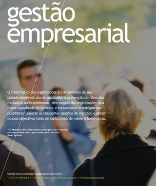 gestão
empresarial
O crescimento das organizações e o incremento da sua
complexidade estrutural, associados à aceleração do ritmo das
mudanças sócio-ambientais, têm exigido das organizações uma
maior capacidade de formular e implementar estratégias que
possibilitem superar os crescentes desafios de mercado e atingir
os seus objectivos tanto de curto como de médio e longo prazo.

“Os Maestros não sabem como o oboé faz o seu trabalho,
mas eles sabem com o que o oboé deve contribuir.”
Peter Drucker




Solicite-nos os conteúdos programáticos dos cursos:
T: +351 21 7957468 | F: +351 21 3420819 | info@letstalkgroup.com | www.letstalkgroup.com
 