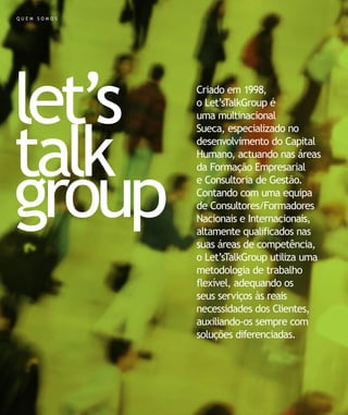 QUEM SOMOS




let’s        Criado em 1998,
             o Let’sTalkGroup é
             uma multinacional




talk
             Sueca, especializado no
             desenvolvimento do Capital
             Humano, actuando nas áreas




group
             da Formação Empresarial
             e Consultoria de Gestão.
             Contando com uma equipa
             de Consultores/Formadores
             Nacionais e Internacionais,
             altamente qualificados nas
             suas áreas de competência,
             o Let’sTalkGroup utiliza uma
             metodologia de trabalho
             flexível, adequando os
             seus serviços às reais
             necessidades dos Clientes,
             auxiliando-os sempre com
             soluções diferenciadas.
 