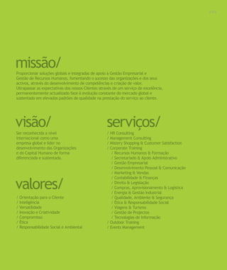 Para saber valores de participação solicite uma proposta! info@letstalkgroup.com ou telef. +351 21 795 74 68           003




missão/
Proporcionar soluções globais e integradas de apoio à Gestão Empresarial e
Gestão de Recursos Humanos, fomentando o sucesso das organizações e dos seus
activos, através do desenvolvimento de competências e criação de valor.
Ultrapassar as expectativas dos nossos Clientes através de um serviço de excelência,
permanentemente actualizado face à evolução constante do mercado global e
sustentado em elevados padrões de qualidade na prestação do serviço ao cliente.




visão/
Ser reconhecida a nível
                                                                          serviços/
                                                                          / HR Consulting
internacional como uma                                                    / Management Consulting
empresa global e líder no                                                 / Mistery Shopping & Customer Satisfaction
desenvolvimento das Organizações                                          / Corporate Training
e do Capital Humano de forma                                                 / Recursos Humanos & Formação
diferenciada e sustentada.                                                   / Secretariado & Apoio Administrativo
                                                                             / Gestão Empresarial
                                                                             / Desenvolvimento Pessoal & Comunicação
                                                                             / Marketing & Vendas


valores/
                                                                             / Contabilidade & Finanças
                                                                             / Direito & Legislação
                                                                             / Compras, Aprovisionamento & Logística
                                                                             / Energia & Gestão Industrial
/ Orientação para o Cliente                                                  / Qualidade, Ambiente & Segurança
/ Inteligência                                                               / Ética & Responsabilidade Social
/ Versatilidade                                                              / Viagens & Turismo
/ Inovação e Criatividade                                                    / Gestão de Projectos
/ Compromisso                                                                / Tecnologias de Informação
/ Ética                                                                   / Outdoor Training
/ Responsabilidade Social e Ambiental                                     / Events Management
 
