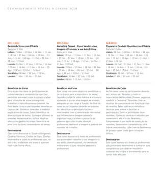 D E SEN VO LVIM EN TO PE SSOA L & COMU NIC AÇ ÃO




DPC.1.005/                                        DPC.1.006/                                       GLB.0010/
Gestão do Stress com Eficácia                     Marketing Pessoal – Como Vender a sua            Preparar e Conduzir Reuniões com Eficácia
Duração: 2 dias                                   Imagem e Promover a sua Auto Estima              Duração: 2 dias
Lisbon: 25 Out. / 29 Nov. / 20 Dez. / 31 Jan.     Duração: 2 dias                                  Lisbon: 08 Out. / 26 Nov. / 03 Dez. / 28 Jan.
/ 14 Fev. / 07 Mar. / 04 Abr. / 09 Mai. / 13      Lisbon: 11 Out. / 15 Nov. / 13 Dez. / 24 Jan.    / 18 Fev. / 11 Mar. / 08 Abr. / 06 Mai. / 24
Jun. / 25 Jul. / 08 Ago. / 12 Set./ 10 Out. /     / 21 Fev. / 21 Mar. / 18 Abr. / 23 Mai. / 20     Jun. / 15 Jul. / 19 Ago. / 23 Set./ 21 Out. /
28 Nov. / 19 Dez.                                 Jun. / 11 Jul. / 08 Ago. / 12 Set./ 24 Out. /    25 Nov. / 09 Dez.
Luanda: 04 Out. / 22 Nov. / 21 Fev. / 14 Mar.     21 Nov. / 05 Dez.                                Luanda: 04 Out. / 22 Nov. / 21 Fev. / 21 Mar.
/ 25 Abr. / 16 Mai. / 13 Jun. / 18 Jul. / 15      Luanda: 25 Out. / 29 Nov. / 28 Fev. / 28 Mar.    / 18 Abr. / 16 Mai. / 13 Jun. / 18 Jul. / 01
Ago. / 05 Set./ 03 Out. / 14 Nov.                 / 11 Abr. / 09 Mai. / 06 Jun. / 25 Jul. / 08     Ago. / 05 Set./ 17 Out. / 14 Nov.
Stockholm: 30 Mai. / 20 Jun. / 05 Set.            Ago. / 26 Set./ 10 Out. / 21 Nov.                Stockholm: 23 Mai. / 20 Jun. / 12 Set.
London: 11 Abr. / 20 Jun. / 05 Set.               Stockholm: 30 Mai. / 27 Jun. / 05 Set.           London:11 Abr. / 20 Jun. / 05 Set.
                                                  London: 04 Abr. / 27 Jun. / 26 Set.



Benefícios do Curso                               Benefícios do Curso                              Benefícios do Curso
Esta acção visa dotar os participantes de         Este curso tem como objectivo sensibilizar o     No fim deste curso os participantes deverão
conhecimentos e competências que lhes             participante para a importância do tema,         ser capazes de: Perceber a razão e
permitam entender o que é o stress e saber        fazendo-o reflectir sobre hábitos e atitudes e   importância das Reuniões; Planear, organizar,
gerir situações de stress conseguindo             ajudando-o a criar uma imagem de sucesso,        conduzir e “encerrar” Reuniões; Usar as
trabalhar o mais eficazmente possível. No         adequada ao seu cargo e função. No final do      técnicas de comunicação em função do tipo
final deste curso os participantes deverão ser    curso os participantes deverão ser capazes       de reunião; Saber aplicar os métodos e
capazes de: Conhecer conceitos e modelos          de: Identificar os principais factores           técnicas para animar e facilitar a
explicativos do stress; Saber identificar os      relacionados com a comunicação não-verbal        participação; Gerir as actividades inter-
diversos tipos de stress; Conseguir diminuir as   que influenciam a imagem pessoal e               reuniões; Conhecer técnicas e métodos que
pressões desnecessárias; Aplicar técnicas         organizacional; Escolher a postura e as          aumentem a eficácia das Reuniões;
eficazes na gestão do stress; Identificar os      palavras ajustadas a cada situação               Compreender o seu estilo de condução de
principais factores consumidores de tempo.        profissional; Melhorar a imagem e postura em     reuniões; Desenvolver competências para
                                                  reuniões de trabalho.                            liderar uma reunião; Lidar com os fenómenos
Destinatários                                                                                      de grupo e saber como gerir situações
Este curso destina-se a: Quadros Dirigentes;      Destinatários                                    difíceis.
Quadros Técnicos; Chefias de Topo; Chefias        Este curso destina-se a todos os profissionais
Intermédias e todos os profissionais que, no      que pretendam trabalhar a sua imagem e o         Destinatários
dia-a-dia, trabalham sob stress e queiram         seu estilo comunicacional, no sentido de         Este curso destina-se a todos os profissionais
fazê-lo de forma eficaz.                          melhorarem as suas relações pessoais e           que pretendam desenvolver e treinar as suas
                                                  profissionais.                                   competências para liderar reuniões e
                                                                                                   conhecer estratégias e ferramentas para as
                                                                                                   tornar mais eficazes.
 