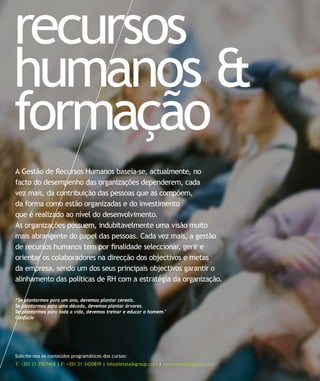 recursos
humanos &
formação
A Gestão de Recursos Humanos baseia-se, actualmente, no
facto do desempenho das organizações dependerem, cada
vez mais, da contribuição das pessoas que as compõem,
da forma como estão organizadas e do investimento
que é realizado ao nível do desenvolvimento.
As organizações possuem, indubitavelmente uma visão muito
mais abrangente do papel das pessoas. Cada vez mais, a gestão
de recursos humanos tem por finalidade seleccionar, gerir e
orientar os colaboradores na direcção dos objectivos e metas
da empresa, sendo um dos seus principais objectivos garantir o
alinhamento das políticas de RH com a estratégia da organização.

“Se plantarmos para um ano, devemos plantar cereais.
Se plantarmos para uma década, devemos plantar árvores.
Se plantarmos para toda a vida, devemos treinar e educar o homem."
Confúcio




Solicite-nos os conteúdos programáticos dos cursos:
T: +351 21 7957468 | F: +351 21 3420819 | info@letstalkgroup.com | www.letstalkgroup.com
 