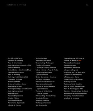 mar k eting & vendas                                                                                                    0 61




/ Mini-MBA em Marketing                    / Merchandising e a                    / Hora da Vitamina – Workshop de
/ Assistente de Marketing                   Importância nas Vendas                  Técnicas de Motivação NEW
/ Plano de Comunicação                     / Benchmarking – Práticas para         / Planos de Incentivos para
/ Marketing de Relacionamento e CRM         Excelência Empresarial                  Equipas de Vendas
/ Database Marketing                       / Coaching de Equipas Comerciais       / Atendimento Telefónico e
/ Contact Center – Atendimento Eficaz      / Liderar e Animar a Força de Vendas     a Imagem da Empresa
/ Elaboração e Controlo do                 / Formação de Gestores de              / Desenvolver Skill’s de Negociação
  Plano de Marketing                        Equipas Comerciais                    / Excelência no Atendimento e
/ Marketing e Publicidade na Web           / Gestão Operacional e Emocional         a Relação com o Cliente
/ Estratégias, Tácticas e                   do Cliente Insatisfeito               / Prospecção Eficaz de Clientes
  Modelos de PRICING                       / A Importância do Telefone no         / Marketing Research
/ Gestão de Produtos e Marcas               Departamento Comercial                / Tácticas de Venda Consultiva
/ Marketing de Serviços                    / Técnicas de Vendas Avançadas         / Negociar e Gerir Grandes Contas
/ Marketing Estratégico para a Indústria    – Especial Séniores                   / Plano de Marketing para PME’s
/ Marketing Internacional                  / Técnicas de Vendas Inicial           / Clienting – Potenciar o Valor do Cliente
/ Marketing Digital                         – Especial Juniores                   / Metodologias de Previsão de Vendas
/ Protocolo Empresarial e                  / Telemarketing – Vendas Activas       / Networking – Como Rentabilizar
  Relações Públicas                         Através do Telefone                     uma Rede de Contactos
/ Protocolo Internacional                  / Assistente Comercial
/ Planeamento, Organização                 / Workshop de Vendas de
  e Gestão de Eventos                       Alto Desempenho
 