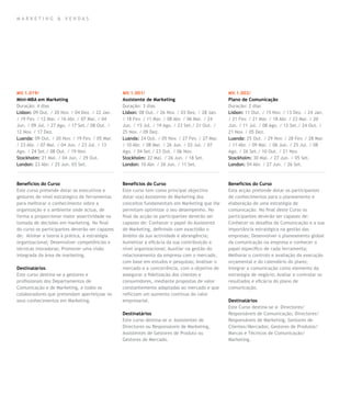 mar k eting & vendas




MV.1.019/                                       MV.1.001/                                       MV.1.002/
Mini-MBA em Marketing                           Assistente de Marketing                         Plano de Comunicação
Duração: 4 dias                                 Duração: 3 dias                                 Duração: 2 dias
Lisbon: 09 Out. / 20 Nov. / 04 Dez. / 22 Jan.   Lisbon: 08 Out. / 26 Nov. / 03 Dez. / 28 Jan.   Lisbon: 11 Out. / 15 Nov. / 13 Dez. / 24 Jan.
/ 19 Fev. / 12 Mar. / 16 Abr. / 07 Mai. / 04    / 18 Fev. / 11 Mar. / 08 Abr. / 06 Mai. / 24    / 21 Fev. / 21 Mar. / 18 Abr. / 23 Mai. / 20
Jun. / 09 Jul. / 27 Ago. / 17 Set./ 08 Out. /   Jun. / 15 Jul. / 19 Ago. / 23 Set./ 21 Out. /   Jun. / 11 Jul. / 08 Ago. / 12 Set./ 24 Out. /
12 Nov. / 17 Dez.                               25 Nov. / 09 Dez.                               21 Nov. / 05 Dez.
Luanda: 09 Out. / 20 Nov. / 19 Fev. / 05 Mar.   Luanda: 24 Out. / 05 Nov. / 27 Fev. / 27 Mar.   Luanda: 25 Out. / 29 Nov. / 28 Fev. / 28 Mar.
/ 23 Abr. / 07 Mai. / 04 Jun. / 23 Jul. / 13    / 10 Abr. / 08 Mai. / 26 Jun. / 03 Jul. / 07    / 11 Abr. / 09 Mai. / 06 Jun. / 25 Jul. / 08
Ago. / 24 Set./ 08 Out. / 19 Nov.               Ago. / 04 Set./ 23 Out. / 06 Nov.               Ago. / 26 Set./ 10 Out. / 21 Nov.
Stockholm: 21 Mai. / 04 Jun. / 29 Out.          Stockholm: 22 Mai. / 26 Jun. / 18 Set.          Stockholm: 30 Mai. / 27 Jun. / 05 Set.
London: 23 Abr. / 25 Jun. 03 Set.               London: 10 Abr. / 26 Jun. / 11 Set.             London: 04 Abr. / 27 Jun. / 26 Set.



Benefícios do Curso                             Benefícios do Curso                             Benefícios do Curso
Este curso pretende dotar os executivos e       Este curso tem como principal objectivo         Esta acção pretende dotar os participantes
gestores de nível estratégico de ferramentas    dotar o(a) Assistente de Marketing dos          de conhecimentos para o planeamento e
para melhorar o conhecimento sobre a            conceitos fundamentais em Marketing que lhe     elaboração de uma estratégia de
organização e o ambiente onde actua, de         permitam optimizar o seu desempenho. No         comunicação. No final deste Curso os
forma a proporcionar maior assertividade na     final da acção os participantes deverão ser     participantes deverão ser capazes de:
tomada de decisões em marketing. No final       capazes de: Conhecer o papel do Assistente      Conhecer os desafios da Comunicação e a sua
do curso os participantes deverão ser capazes   de Marketing, definindo com exactidão o         importância estratégica na gestão das
de: Alinhar a teoria à prática, à estratégia    âmbito da sua actividade e abrangência;         empresas; Desenvolver o planeamento global
organizacional; Desenvolver competências e      Aumentar a eficácia da sua contribuição a       da comunicação na empresa e conhecer o
técnicas inovadoras; Promover uma visão         nível organizacional; Auxiliar na gestão do     papel específico de cada ferramenta;
integrada da área de marketing.                 relacionamento da empresa com o mercado,        Melhorar o controlo e avaliação da execução
                                                com base em estudos e pesquisas; Analisar o     orçamental e do calendário do plano;
Destinatários                                   mercado e a concorrência, com o objetivo de     Integrar a comunicação como elemento da
Este curso destina-se a gestores e              assegurar a fidelização dos clientes e          estratégia de negócio; Avaliar e controlar os
profissionais dos Departamentos de              consumidores, mediante propostas de valor       resultados e eficácia do plano de
Comunicação e de Marketing, e todos os          constantemente adaptadas ao mercado e que       comunicação.
colaboradores que pretendam aperfeiçoar os      reflictam um aumento contínuo do valor
seus conhecimentos em Marketing.                empresarial.                                    Destinatários
                                                                                                Este Curso destina-se a: Directores/
                                                Destinatários                                   Responsáveis de Comunicação; Directores/
                                                Este curso destina-se a: Assistentes de         Responsáveis de Marketing; Gestores de
                                                Directores ou Responsáveis de Marketing,        Clientes/Mercados; Gestores de Produtos/
                                                Assistentes de Gestores de Produto ou           Marcas e Técnicos de Comunicação/
                                                Gestores de Mercado.                            Marketing.
 