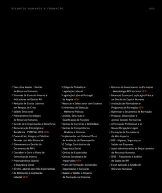 RECURSOS HUMANOS & FORMAÇÃO                                                                                          005




/ Executive Master – Gestão                / Código de Trabalho e                 / Retorno do Investimento da Formação
  de Recursos Humanos                        Legislação Laboral                    – Metodologia ROI Institute NEW
/ Sistemas de Controlo Interno e           / Legislação Laboral Portugal          / Balanced Scorecard: Aplicação Prática
  Indicadores de Gestão RH                   Vs Angola NEW                         na Gestão do Capital Humano
/ Redução de Custos Laborais               / Recrutar e Seleccionar com Sucesso   / Avaliação de Formadores e
  em Tempos de Crise                       / Entrevistas de Selecção               Programas de Formação NEW
/ Salário Emocional                          – Melhores Práticas                  / Optimizar o Orçamento de Formação
/ Planeamento Estratégico                  / Análise, Descrição e                 / Preparar, Desenvolver e
  de Recursos Humanos                        Qualificação de Funções               Animar Sessões Formativas
/ Gestão de Compensações e Benefícios      / Gestão de Carreiras e Mobilidade     / A Formação Profissional e as
/ Remuneração Estratégica e                / Gestão de Competências                Novas Obrigações Legais
  Benefícios – ESPECIAL 2013 NEW             – Modelos e Sistemas                 / Formação de Formadores
/ Como Atrair, Integrar e Fidelizar        / Implementar um Sistema Eficaz         de Alto Impacto
  Pessoas com Alto Potencial                 de Avaliação de Desempenho           / HSS – Higiene, Segurança e
/ Planeamento e Gestão do                  / O Código Contributivo da              Saúde nas Empresas
  Orçamento de RH’s                          Segurança Social                     / Apoio Administrativo ao Departamento
/ Conceber e Gerir o Plano de              / Gestão de Expatriados                 de Recursos Humanos
  Comunicação Interna                      / Gestão Estratégica de                / SPSS – Tratamento e Análise
/ Processamento Salarial                     Impatriados NEW                       de Dados de RH
  e Segurança Social                       / Plano de Formação: Concepção,        / Excel Aplicado à Gestão de
/ Direito Laboral para Não Especialistas     Organização e Execução                Recursos Humanos
/ As Alterações à Legislação               / Avaliar e Validar o Impacto
  Laboral NEW                                da Formação na Empresa
 