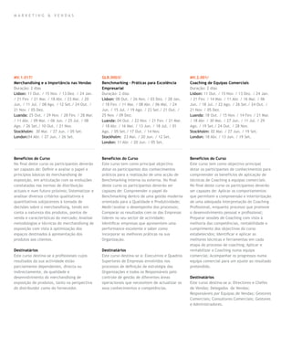 mar k eting & vendas




MV.1.017/                                       GLB.0003/                                       MV.2.001/
Merchandising e a Importância nas Vendas        Benchmarking – Práticas para Excelência         Coaching de Equipas Comerciais
Duração: 2 dias                                 Empresarial                                     Duração: 2 dias
Lisbon: 11 Out. / 15 Nov. / 13 Dez. / 24 Jan.   Duração: 2 dias                                 Lisbon: 11 Out. / 15 Nov. / 13 Dez. / 24 Jan.
/ 21 Fev. / 21 Mar. / 18 Abr. / 23 Mai. / 20    Lisbon: 08 Out. / 26 Nov. / 03 Dez. / 28 Jan.   / 21 Fev. / 14 Mar. / 11 Abr. / 16 Mai. / 06
Jun. / 11 Jul. / 08 Ago. / 12 Set./ 24 Out. /   / 18 Fev. / 11 Mar. / 08 Abr. / 06 Mai. / 24    Jun. / 18 Jul. / 22 Ago. / 26 Set./ 24 Out. /
21 Nov. / 05 Dez.                               Jun. / 15 Jul. / 19 Ago. / 23 Set./ 21 Out. /   21 Nov. / 05 Dez.
Luanda: 25 Out. / 29 Nov. / 28 Fev. / 28 Mar.   25 Nov. / 09 Dez.                               Luanda: 18 Out. / 15 Nov. / 14 Fev. / 21 Mar.
/ 11 Abr. / 09 Mai. / 06 Jun. / 25 Jul. / 08    Luanda: 04 Out. / 22 Nov. / 21 Fev. / 21 Mar.   / 18 Abr. / 30 Mai. / 27 Jun. / 11 Jul. / 29
Ago. / 26 Set./ 10 Out. / 21 Nov.               / 18 Abr. / 16 Mai. / 13 Jun. / 18 Jul. / 01    Ago. / 19 Set./ 24 Out. / 28 Nov.
Stockholm: 30 Mai. / 27 Jun. / 05 Set.          Ago. / 05 Set./ 17 Out. / 14 Nov.               Stockholm: 02 Mai. / 27 Jun. / 19 Set.
London:04 Abr. / 27 Jun. / 26 Set.              Stockholm: 23 Mai. / 20 Jun. / 12 Set.          London: 18 Abr. / 13 Jun. / 19 Set.
                                                London: 11 Abr. / 20 Jun. / 05 Set.



Benefícios do Curso                             Benefícios do Curso                             Benefícios do Curso
No final deste curso os participantes deverão   Este curso tem como principal objectivo         Este curso tem como objectivo principal
ser capazes de: Definir e avaliar o papel e     dotar os participantes dos conhecimentos        dotar os participantes de conhecimentos para
princípios básicos do merchandising de          práticos para a realização de uma acção de      compreender os benefícios de aplicação de
exposição, em articulação com as evoluções      Benchmarking interna ou externa. No final       técnicas de Coaching a equipas comerciais.
constatadas nas normas de distribuição          deste curso os participantes deverão ser        No final deste curso os participantes deverão
actuais e num futuro próximo; Sistematizar e    capazes de: Compreender o papel do              ser capazes de: Aplicar os comportamentos
analisar diversos critérios qualitativos e      Benchmarking dentro de uma gestão moderna       que permitem a compreensão e interiorização
quantitativos subjacentes à tomada de           orientada para a Qualidade e Produtividade;     de uma adequada interpretação do Coaching
decisões sobre o merchandising, tendo em        Medir/avaliar o desempenho dos processos;       Profissional, enquanto processo que promove
conta a natureza dos produtos, pontos de        Comparar os resultados com os das Empresas      o desenvolvimento pessoal e profissional;
venda e características do mercado; Analisar    líderes no seu sector de actividade;            Preparar sessões de Coaching com vista à
metodologias e técnicas do merchandising de     Identificar empresas que apresentem uma         melhoria das competências, rentabilidade e
exposição com vista à optimização dos           performance excelente e saber como              cumprimento dos objectivos do curso
espaços destinados à apresentação dos           incorporar as melhores práticas na sua          estabelecidos; Identificar e aplicar as
produtos aos clientes.                          Organização.                                    melhores técnicas e ferramentas em cada
                                                                                                etapa do processo de coaching; Aplicar e
Destinatários                                   Destinatários                                   rentabilizar o Coaching numa equipa
Este curso destina-se a profissionais cujos     Este curso destina-se a: Executivos e Quadros   comercial; Acompanhar os progressos numa
resultados da sua actividade estão              Superiores de Empresas envolvidos nos           equipa comercial para um ajuste ao resultado
parcialmente dependentes, directa ou            processos de definição de estratégia das        pretendido.
indirectamente, da qualidade e                  Organizações e todos os Responsáveis pelo
desenvolvimento do merchandising de             controle de gestão de diferentes áreas          Destinatários
exposição de produtos, tanto na perspectiva     operacionais que necessitem de actualizar os    Este curso destina-se a: Directores e Chefes
do distribuidor como do fornecedor.             seus conhecimentos e competências.              de Vendas; Delegados de Vendas;
                                                                                                Responsáveis por Equipas de Vendas; Gestores
                                                                                                Comerciais; Consultores Comerciais; Gestores
                                                                                                e Administradores.
 