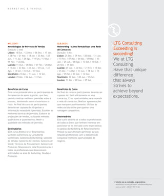 mar k eting & vendas




MV.2.017/                                       GLB.0021/                                        LTG Consulting
Metodologias de Previsão de Vendas              Networking – Como Rentabilizar uma Rede
Duração: 2 dias                                 de Contactos                                     Exceeding is
Lisbon: 18 Out. / 22 Nov. / 06 Dez. / 17 Jan.
/ 28 Fev. / 21 Mar. / 18 Abr. / 23 Mai. / 20
                                                Duração: 1 dia
                                                Lisbon: 25 Out. / 29 Nov. / 20 Dez. / 31 Jan.
                                                                                                 succeding!
Jun. / 11 Jul. / 29 Ago. / 19 Set./ 17 Out. /
14 Nov. / 12 Dez.
                                                / 14 Fev. / 07 Mar. / 04 Abr. / 09 Mai. / 13
                                                Jun. / 25 Jul. / 08 Ago. / 12 Set./ 10 Out. /
                                                                                                 We at LTG
Luanda: 11 Out. / 08 Nov. / 07 Fev. / 28 Mar.   28 Nov. / 19 Dez.                                Consulting
/ 11 Abr. / 23 Mai. / 20 Jun. / 04 Jul. / 22    Luanda: 04 Out. / 22 Nov. / 21 Fev. / 14 Mar.
Ago. / 12 Set./ 31 Out. / 07 Nov.               / 25 Abr. / 16 Mai. / 13 Jun. / 18 Jul. / 15     Have that unique
Stockholm: 23 Mai. / 13 Jun. / 12 Set.
London: 25 Abr. / 06 Jun. / 12 Set.
                                                Ago. / 05 Set./ 03 Out. / 14 Nov.
                                                Stockholm: 30 Mai. / 20 Jun. / 05 Set.
                                                                                                 difference
                                                London: 11 Abr. / 20 Jun. / 05 Set.              that always
                                                                                                 Strives to
Benefícios do Curso                             Benefícios do Curso
Este curso pretende dotar os participantes de   No final do curso os participantes deverão ser   achieve beyond
ferramentas de apoio à gestão, que lhes
permita realizar melhores previsões sobre a
                                                capazes de: Gerir eficazmente os seus
                                                contactos; Criar oportunidades para expandir
                                                                                                 expectations.
procura, diminuindo assim a incerteza e o       a rede de contactos; Realizar apresentações
risco. No final do curso os participantes       que marquem positivamente; Utilizar as
deverão ser capazes de: Organizar a             redes sociais online para ganhar uma
informação necessária à previsão; Escolher as   vantagem competitiva.
melhores técnicas de previsão; Elaborar as
projecções de vendas, utilizando métodos        Destinatários
qualitativos e quantitativos; Medir a           Este curso destina-se a todos os profissionais
qualidade dos métodos de previsão.              de todas as áreas que tenham interesse em
                                                posicionar-se no mercado como especialistas
Destinatários                                   na gestão do Marketing de Relacionamento
Este curso destina-se a: Empresários;           Pessoal ou que desejam aprimorar as suas
Gestores Comerciais ou Consultores              relações profissionais com o objectivo de
Comerciais; Gestores de Marketing; Gestores     conquistar melhores oportunidades de
de Vendas; Gestores de Clientes; Gestores de    negócio.
Stock; Técnicos de Procurement; Gestores de
Produção; Responsáveis pela Orçamentação e
todos os profissionais que desenvolvem
actividades na área de Marketing, Vendas e
Produção.




                                                                                                 / Solicite-nos os conteúdos programáticos
                                                                                                   detalhados através de email. info@letstalkgroup.
                                                                                                   com ou telef. +351 21 795 74 68.
 