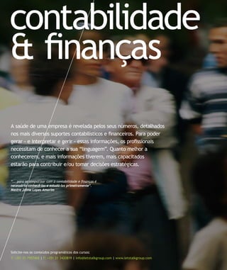 contabilidade
& finanças
A saúde de uma empresa é revelada pelos seus números, detalhados
nos mais diversos suportes contabilísticos e financeiros. Para poder
gerar - e interpretar e gerir - essas informações, os profissionais
necessitam de conhecer a sua “linguagem”. Quanto melhor a
conhecerem, e mais informações tiverem, mais capacitados
estarão para contribuir e/ou tomar decisões estratégicas.


“... para se simpatizar com a contabilidade e finanças é
necessário conhecê-las e estudá-las primeiramente”.
Mestre Jaime Lopes Amorim




Solicite-nos os conteúdos programáticos dos cursos:
T: +351 21 7957468 | F: +351 21 3420819 | info@letstalkgroup.com | www.letstalkgroup.com
 