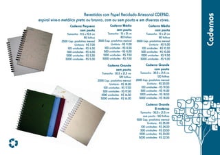 Caderno Pequeno
com pauta
Tamanho - 11,5 x 15,5 cm
80 folhas
2500 Cap. produtiva mensal
Unitário - R$ 7,00
100 unidades - R$ 6,50
500 unidades - R$ 6,00
1000 unidades - R$ 5,50
5000 unidades - R$ 5,00

Caderno Médio
sem pauta

Caderno Médio
com pauta

Tamanho - 15 x 21 cm
80 folhas
3500 Cap. produtiva mensal
Unitário - R$ 9,00
100 unidades - R$ 8,50
500 unidades - R$ 8,00
1000 unidades - R$ 7,50
5000 unidades - R$ 7,00

Tamanho - 15 x 21 cm
80 folhas
3500 Cap. produtiva mensal
Unitário - R$ 11,00
100 unidades - R$ 10,50
500 unidades - R$ 10,00
1000 unidades - R$ 9,50
5000 unidades - R$ 9,00

Caderno Grande
sem pauta

Caderno Grande
com pauta

Tamanho - 30,5 x 21,5 cm
120 folhas
2000 Cap. produtiva mensal
Unitário - R$ 18,00
100 unidades - R$ 17,50
500 unidades - R$ 17,00
1000 unidades - R$ 16,50
5000 unidades - R$ 16,00

Tamanho - 30,5 x 21,5 cm
120 folhas
2000 Cap. produtiva mensal
Unitário - R$ 20,00
100 unidades - R$ 19,50
500 unidades - R$ 19,00
1000 unidades - R$ 18,50
5000 unidades - R$ 18,00

Caderno Grande
8 matérias
Tamanho - 30,5 x 21,5 cm
com pauta - 160 folhas
1500 Cap. produtiva mensal
Unitário - R$ 25,00
100 unidades - R$ 24,00
500 unidades - R$ 23,50
1000 unidades - R$ 23,00
5000 unidades - R$ 22,50

Cadernos

Revestidos com Papel Reciclado Artesanal COEPAD,
espiral wire-o metálico preto ou branco, com ou sem pauta e em diversas cores.

 