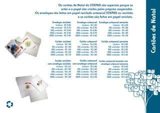 Envelope reciclato

Envelope artesanal Envelope artesanal semente

Unitário - R$ 0,80
100 unidades - R$ 0,70
500 unidades - R$ 0,60
1000 unidades - R$ 0,50
5000 unidades - R$ 0,40

Unitário - R$ 1,00
100 unidades - R$ 0,90
500 unidades - R$ 0,80
1000 unidades - R$ 0,70
5000 unidades - R$ 0,60

Unitário - R$ 2,00
100 unidades - R$ 1,80
500 unidades - R$ 1,60
1000 unidades - R$ 1,40
5000 unidades - R$ 1,20

Cartão reciclato

Cartão artesanal

Cartão artesanal semente

Unitário - R$ 1,50
100 unidades - R$ 1,40
500 unidades - R$ 1,30
1000 unidades - R$ 1,20
5000 unidades - R$ 1,10

Unitário - R$ 2,00
100 unidades - R$ 1,90
500 unidades - R$ 1,80
1000 unidades - R$ 1,70
5000 unidades - R$ 1,60

Unitário - R$ 3,00
100 unidades - R$ 2,90
500 unidades - R$ 2,80
1000 unidades - R$ 2,70
5000 unidades - R$ 2,60

Cartão artesanal Cartão artesanal semente com
Cartão reciclato
com envelope reciclato com envelope artesanal
envelope artesanal semente
Unitário - R$ 2,10
100 unidades - R$ 1,90
500 unidades - R$ 1,70
1000 unidades - R$ 1,50
5000 unidades - R$ 1,30

Unitário - R$ 2,80
100 unidades - R$ 2,60
500 unidades - R$ 2,40
1000 unidades - R$ 2,20
5000 unidades - R$ 2,00

Unitário - R$ 4,50
100 unidades - R$ 4,20
500 unidades - R$ 3,90
1000 unidades - R$ 3,60
5000 unidades - R$ 3,30

Cartões de Natal

Os cartões de Natal da COEPAD são especiais porque as
artes e o papel são criadas pelos próprios cooperados.
Os envelopes são feitos em papel reciclado artesanal COEPAD ou reciclato
e os cartões são feitos em papel reciclato.

 