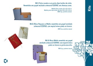 Medida Porta caneta: 6,5 x 6,5 x 11,0 cm
Medida porta clips/cartão de visita: 10,0 x 6,5 x 5,5 cm
3000 Cap. produtiva mensal

Kit 2: Bloco Pequeno e Médio revestidos em papel reciclado
artesanal COEPAD, com espiral wire-o preto ou branco.
2000 Cap. produtiva mensal

Kit 3: Bloco Médio revestido em papel
reciclado artesanal COEPAD, com espiral wire-o
preto ou branco e porta-rascunho.
1500 Cap. produtiva mensal

Kits

Kit 1: Porta caneta e um porta clips/cartão de visita.
Revestidos em papel reciclado artesanal COEPAD, em diversas cores.

 