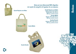 Sacola Pequena com Bolso

Sacola Pequena com Bolso

Medida Sacola: 21,0 x 23,0 cm
Medida Bolso: 12,0 x 13,0 cm
1500 Cap. produtiva mensal

Sacolas Média
Medidas: 35,0 x 37,0 x 8,0 cm
1500 Cap. produtiva mensal

Sacolas Grande
Medidas: 40,0 x 40,0 x 8,0 cm
1500 Cap. produtiva mensal

Sacola Média

Sacola Grande

Bolsas

Bolsa em Lona Retornável 100% Algodão,
com opção de serigrafia do logotipo da sua empresa.

 