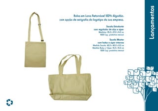 Sacola Estudante
com regulador de alça e zíper
Medidas: 35,0 x 37,0 x 8,0 cm
1500 Cap. produtiva mensal

Sacola Master
com bolso e zíper internos
Medida Sacola: 40,0 x 40,0 x 8,0 cm
Medida Bolso c/ Zíper: 15,0 x 15,0 cm
1500 Cap. produtiva mensal

Lançamentos

Bolsa em Lona Retornável 100% Algodão,
com opção de serigrafia do logotipo da sua empresa.

 